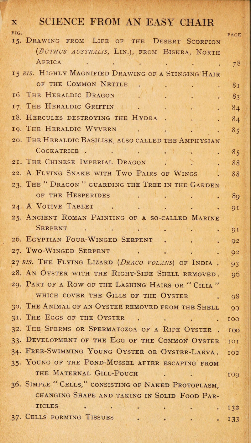 FIG> PAGE 15. Drawing from Life of the Desert Scorpion (.Buthus australis, Lin.), from Biskra, North Africa . . . . . .78 15 bis. Highly Magnified Drawing of a Stinging Hair of the Common Nettle . . . .81 16 The Heraldic Dragon . . . .83 17. The Heraldic Griffin . . . .84 18. Hercules destroying the Hydra . . .84 19. The Heraldic Wyvern . . . -85 20. The Heraldic Basilisk, also called the Amphysian Cockatrice . . . . . -85 21. The Chinese Imperial Dragon . > .88 22. A Flying Snake with Two Pairs of Wings . 88 23. The “ Dragon ” guarding the Tree in the Garden OF THE HESPERIDES . . . .89 24. A Votive Tablet . . . . 91 25. Ancient Roman Painting of a so-called Marine Serpent . . . . . • 91 26. Egyptian Four-Winged Serpent . . *92 27. Two-Winged Serpent . . . .92 27 bis. The Flying Lizard (Draco volans) of India . 93 28. An Oyster with the Right-Side Shell removed . 96 29. Part of a Row of the Lashing Hairs or “ Cilia ” WHICH COVER THE GlLLS OF THE OYSTER . 98 30. The Animal of an Oyster removed from the Shell 99 31. The Eggs of the Oyster . . . .100 32. The Sperms or Spermatozoa of a Ripe Oyster . 100 33. Development of the Egg of the Common Oyster ioi 34. Free-Swimming Young Oyster or Oyster-Larva. 102 35. Young of the Pond-Mussel after escaping from the Maternal Gill-Pouch . . 109 36. Simple “ Cells,” consisting of Naked Protoplasm, changing Shape and taking in Solid Food Par¬ ticles . . . . . .132 37. Cells forming Tissues . , . • 133