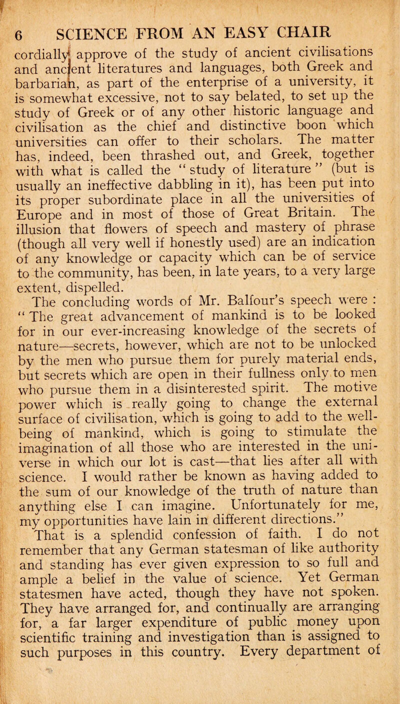 cordially approve of the study of ancient civilisations and ancfent literatures and languages, both Greek and barbariah, as part of the enterprise of a university, it is somewhat excessive, not to say belated, to set up the study of Greek or of any other historic language and civilisation as the chief and distinctive boon which universities can offer to their scholars. The matter has, indeed, been thrashed out, and Greek, together with what is called the “ study of literature ” (but is usually an ineffective dabbling in it), has been put into its proper subordinate place in all the universities of Europe and in most of those of Great Britain. The illusion that flowers of speech and mastery of phrase (though all very well if honestly used) are an indication of any knowledge or capacity which can be of service to the community, has been, in late years, to a very large extent, dispelled. The concluding words of Mr. Balfour’s speech were : “ The great advancement of mankind is to be looked for in our ever-increasing knowledge of the secrets of nature—secrets, however, which are not to be unlocked by the men who pursue them for purely material ends, but secrets which are open in their fullness only to men who pursue them in a disinterested spirit. The motive power which is really going to change the external surface of civilisation, which is going to add to the well¬ being of mankind, which is going to stimulate the imagination of all those who are interested in the uni¬ verse in which our lot is cast—that lies after all with science. I would rather be known as having added to the sum of our knowledge of the truth of nature than anything else I can imagine. Unfortunately for me, my opportunities have lain in different directions.” That is a splendid confession of faith. I do not remember that any German statesman of like authority and standing has ever given expression to so full and ample a belief in the value of science. Yet German statesmen have acted, though they have not spoken. They have arranged for, and continually are arranging for, a far larger expenditure of public money upon scientific training and investigation than is assigned to such purposes in this country. Every department of