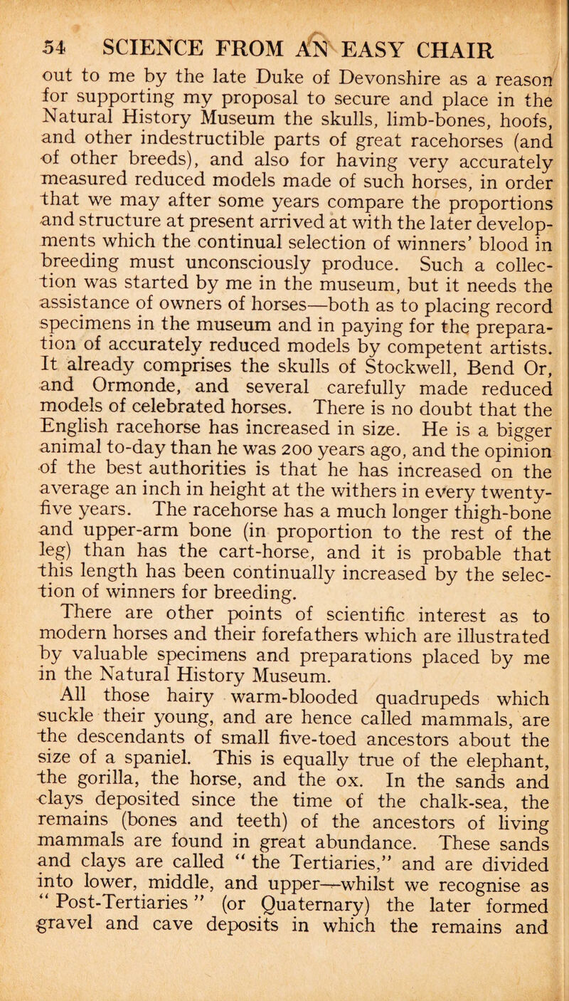 out to me by the late Duke of Devonshire as a reason for supporting my proposal to secure and place in the Natural History Museum the skulls, limb-bones, hoofs, and other indestructible parts of great racehorses (and of other breeds), and also for having very accurately measured reduced models made of such horses, in order that we may after some years compare the proportions and structure at present arrived at with the later develop¬ ments which the continual selection of winners’ blood in breeding must unconsciously produce. Such a collec¬ tion was started by me in the museum, but it needs the assistance of owners of horses—both as to placing record specimens in the museum and in paying for the prepara¬ tion of accurately reduced models by competent artists. It already comprises the skulls of Stockwell, Bend Or, and Ormonde, and several carefully made reduced models of celebrated horses. There is no doubt that the English racehorse has increased in size. He is a bigger animal to-day than he was 200 years ago, and the opinion of the best authorities is that he has increased on the average an inch in height at the withers in every twenty- five years. The racehorse has a much longer thigh-bone and upper-arm bone (in proportion to the rest of the leg) than has the cart-horse, and it is probable that this length has been continually increased by the selec¬ tion of winners for breeding. There are other points of scientific interest as to modern horses and their forefathers which are illustrated by valuable specimens and preparations placed by me in the Natural History Museum. All those hairy warm-blooded quadrupeds which suckle their young, and are hence called mammals, are the descendants of small five-toed ancestors about the size of a spaniel. This is equally true of the elephant, the gorilla, the horse, and the ox. In the sands and clays deposited since the time of the chalk-sea, the remains (bones and teeth) of the ancestors of living mammals are found in great abundance. These sands and clays are called “ the Tertiaries,” and are divided into lower, middle, and upper---whilst we recognise as “ Post-Tertiaries ” (or Quaternary) the later formed gravel and cave deposits in which the remains and