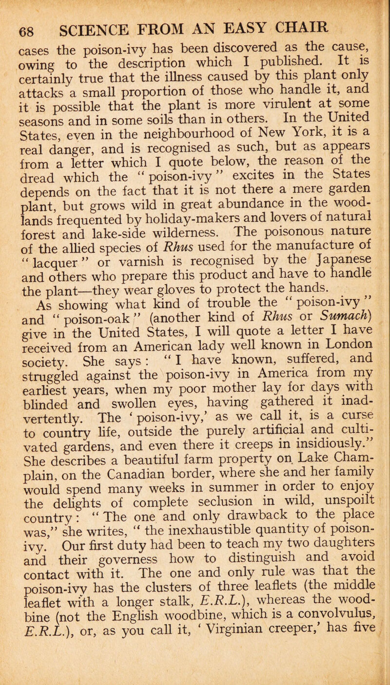 cases the poison-ivy has been discovered as the cause, owing to the description which I published. It is certainly true that the illness caused by this plant only attacks a small proportion of those who handle it, and it is possible that the plant is more virulent at some seasons and in some soils than in others. In the United States, even in the neighbourhood of New York, it is a real danger, and is recognised as such, but as appears from a letter which I quote below, the reason of the dread which the “poison-ivy” excites in the States depends on the fact that it is not there a mere garden plant, but grows wild in great abundance in the wood¬ lands frequented by holiday-makers and lovers of natural forest and lake-side wilderness. The poisonous nature of the allied species of Rhus used for the manufacture of “ lacquer ” or varnish is recognised by the Japanese and others who prepare this product and have to handle the plant—they wear gloves to protect the hands. As showing what kind of trouble the “ poison-ivy ” and “ poison-oak ” (another kind of Rhus or Sumach) give in the United States, I will quote a letter I have received from an American lady well known in London society. She says: “ I have known, suffered, and struggled against the poison-ivy in America from my earliest years, when my poor mother lay for days.with blinded and swollen eyes, having gathered it inad¬ vertently. The < poison-ivy, as we call it, is a curse to country life, outside the purely artificial and culti¬ vated gardens, and even there it creeps in insidiously. She describes a beautiful farm property on Lake Cham¬ plain, on the Canadian border, where she and her family would spend many weeks in summer in order to enjoy the delights of complete seclusion in wild, unspoilt country: “ The one and only drawback to the place was,” she writes, “ the inexhaustible quantity of poison- ivy. Our first duty had been to teach my two daughters and their governess how to distinguish and avoid contact with it. The one and only rule was that the poison-ivy has the clusters of three leaflets (the middle leaflet with a longer stalk, E.R.L.), whereas the wood¬ bine (not the English woodbine, which is a convolvulus, E.R.L.), or, as you call it, ‘ Virginian creeper/ has five