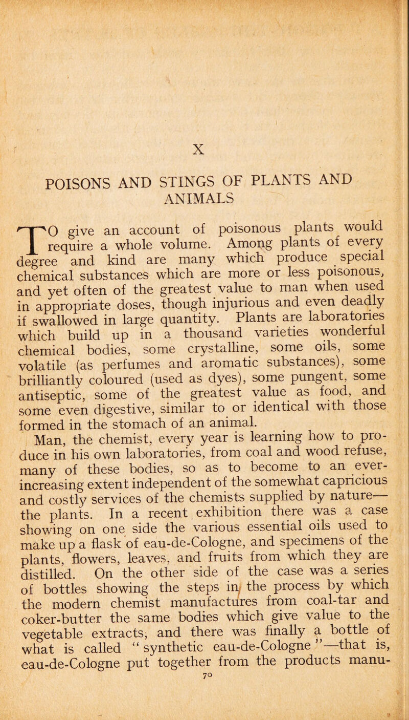 X POISONS AND STINGS OF PLANTS AND ANIMALS TO give an account of poisonous plants would require a whole volume. Among plants of every degree and kind are many which produce special chemical substances which are more or less poisonous, and yet often of the greatest value to man when used in appropriate doses, though injurious and even deadly if swallowed in large quantity. Plants are laboratories which build up in a thousand varieties wonderful chemical bodies, some crystalline, some oils, some volatile (as perfumes and aromatic substances), some brilliantly coloured (used as dyes), some pungent, some antiseptic, some of the greatest value as food, and some even digestive, similar to or identical with those formed in the stomach of an animal. Man, the chemist, every year is learning how to pro¬ duce in his own laboratories, from coal and wood refuse, many of these bodies, so as to become to an ever- increasing extent independent of the somewhat capricious and costly services of the chemists supplied by nature— the plants. In a recent exhibition there was a case showing on one side the various essential oils used to make up a flask of eau-de-Cologne, and specimens of the plants, flowers, leaves, and fruits from which they are distilled. On the other side of the case was a series of bottles showing the steps in, the process by which the modern chemist manufactures from coal-tar and coker-butter the same bodies which give value to the vegetable extracts, and there was finally a bottle of what is called “ synthetic eau-de-Cologne ”—that is, eau-de-Cologne put together from the products manu- 7o