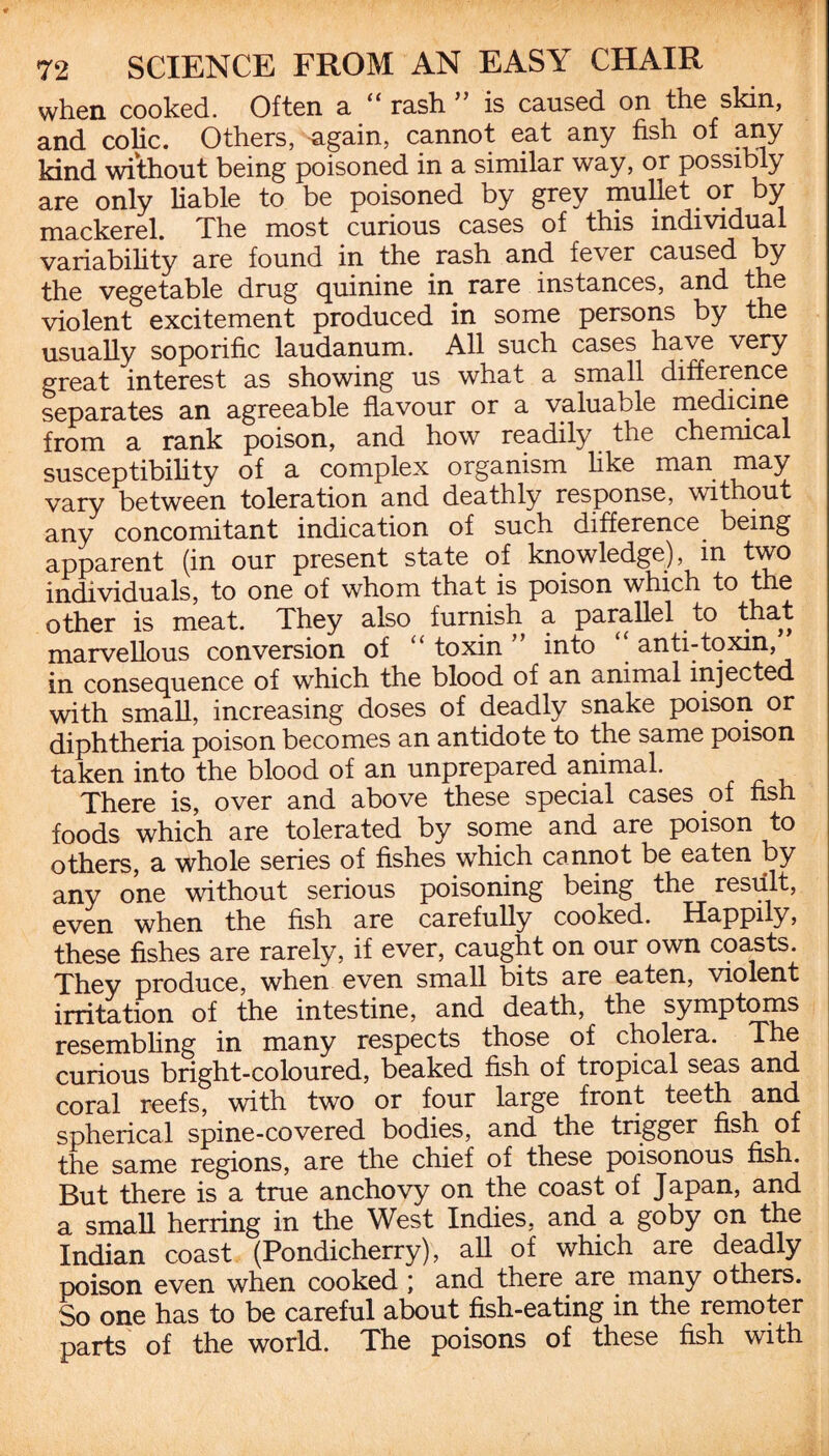 when cooked. Often a “ rash ” is caused on the skin, and colic. Others, again, cannot eat any fish of any kind without being poisoned in a similar way, or possibly are only liable to be poisoned by grey mullet or by mackerel. The most curious cases of this individual variability are found in the rash and fever caused by the vegetable drug quinine in rare instances, and the violent excitement produced in some persons by the usually soporific laudanum. All such cases have very great interest as showing us what a small difference separates an agreeable flavour or a valuable medicine from a rank poison, and how readily the chemical susceptibility of a complex organism like man may vary between toleration and deathly response, without any concomitant indication of such difference being apparent (in our present state of knowledge), in two individuals, to one of whom that is poison which to the other is meat. They also furnish a parallel to that marvellous conversion of “ toxin ” into “ anti-toxin, in consequence of which the blood of an animal injected with small, increasing doses of deadly snake poison or diphtheria poison becomes an antidote to the same poison taken into the blood of an unprepared animal. There is, over and above these special cases of fish foods which are tolerated by some and are poison to others, a whole series of fishes which cannot be eaten by any one without serious poisoning being the result, even when the fish are carefully cooked. Happily, these fishes are rarely, if ever, caught on our own coasts. They produce, when even small bits are eaten, violent irritation of the intestine, and death, the symptoms resembling in many respects those of cholera. The curious bright-coloured, beaked fish of tropical seas and coral reefs, with two or four large front teeth and spherical spine-covered bodies, and the trigger fish of the same regions, are the chief of these poisonous fish. But there is a true anchovy on the coast of Japan, and a small herring in the West Indies, and a goby on the Indian coast (Pondicherry), all of which are deadly poison even when cooked ] and there are many others. So one has to be careful about fish-eating in the remoter parts of the world. The poisons of these fish with