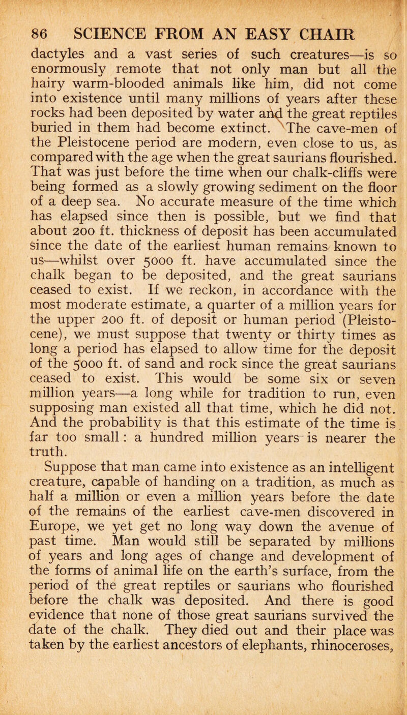 dactyles and a vast series of such creatures—is so enormously remote that not only man but all the hairy warm-blooded animals like him, did not come into existence until many millions of years after these rocks had been deposited by water and the great reptiles buried in them had become extinct. The cave-men of the Pleistocene period are modern, even close to us, as compared with the age when the great saurians flourished. That was just before the time when our chalk-cliffs were being formed as a slowly growing sediment on the floor of a deep sea. No accurate measure of the time which has elapsed since then is possible, but we find that about 200 ft. thickness of deposit has been accumulated since the date of the earliest human remains known to us—whilst over 5000 ft. have accumulated since the chalk began to be deposited, and the great saurians ceased to exist. If we reckon, in accordance with the most moderate estimate, a quarter of a million years for the upper 200 ft. of deposit or human period (Pleisto¬ cene), we must suppose that twenty or thirty times as long a period has elapsed to allow time for the deposit of the 5000 ft. of sand and rock since the great saurians ceased to exist. This would be some six or seven million years—a long while for tradition to run, even supposing man existed all that time, which he did not. And the probability is that this estimate of the time is far too small: a hundred million years is nearer the truth. Suppose that man came into existence as an intelligent creature, capable of handing on a tradition, as much as half a million or even a million years before the date of the remains of the earliest cave-men discovered in Europe, we yet get no long way down the avenue of past time. Man would still be separated by millions of years and long ages of change and development of the forms of animal life on the earth’s surface, from the period of the great reptiles or saurians who flourished before the chalk was deposited. And there is good evidence that none of those great saurians survived the date of the chalk. They died out and their place was taken by the earliest ancestors of elephants, rhinoceroses.
