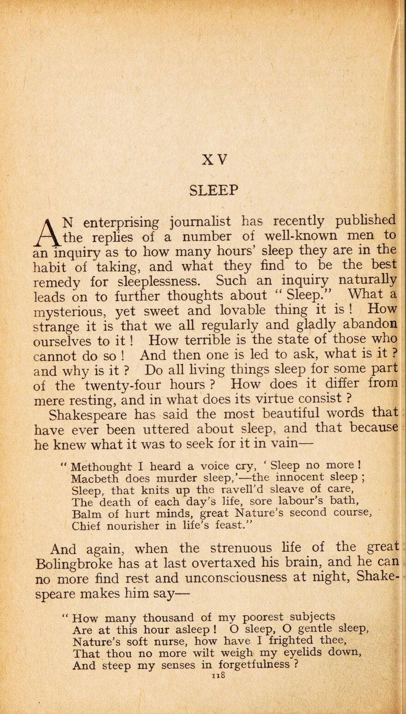 XV SLEEP AN enterprising journalist has recently published the replies of a number of well-known men to an inquiry as to how many hours’ sleep they are in the habit of taking, and what they find to be the best remedy for sleeplessness. Such an inquiry naturally leads on to further thoughts about “ Sleep.” What a mysterious, yet sweet and lovable thing it is ! How strange it is that we all regularly and gladly abandon ourselves to it! How terrible is the state of those who cannot do so ! And then one is led to ask, what is it ? and why is it ? Do all living things sleep for some part of the twenty-four hours ? How does it differ from mere resting, and in what does its virtue consist ? Shakespeare has said the most beautiful words that have ever been uttered about sleep, and that because he knew what it was to seek for it in vain— “ Methought I heard a voice cry, ‘ Sleep no more ! Macbeth does murder sleep,’—the innocent sleep ; Sleep, that knits up the ravell’d sleave of care. The death of each day’s life, sore labour’s bath, Balm of hurt minds, great Nature’s second course. Chief nourisher in life’s feast.” And again, when the strenuous life of the great Bolingbroke has at last overtaxed his brain, and he can no more find rest and unconsciousness at night, Shake¬ speare makes him say— “ How many thousand of my poorest subjects Are at this hour asleep ! O sleep, O gentle sleep, Nature’s soft nurse, how have I frighted thee, That thou no more wilt weigh my eyelids down. And steep my senses in forgetfulness ?