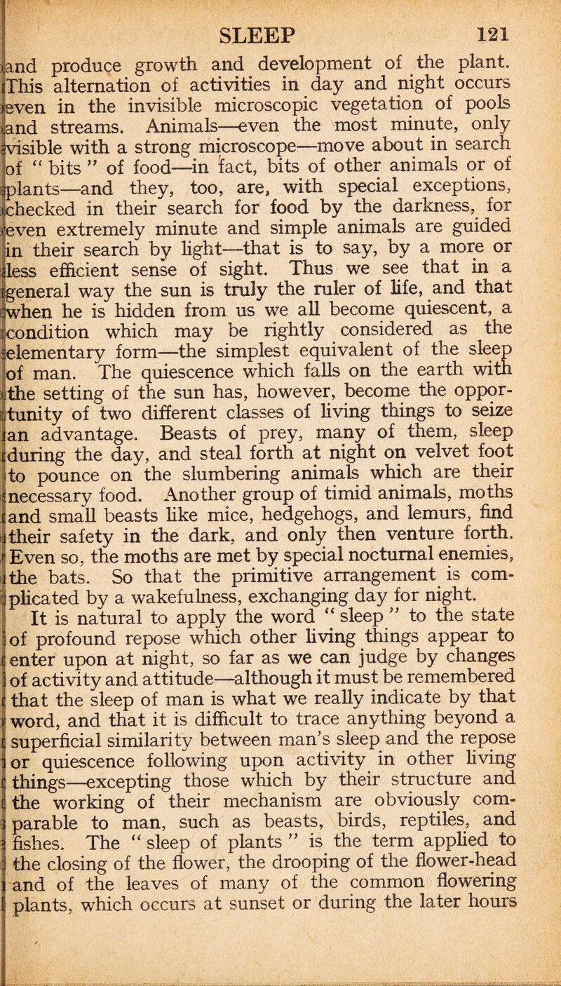 and produce growth and development of the plant. iThis alternation of activities in day and night occurs even in the invisible microscopic vegetation of pools and streams. Animals—even the most minute, only visible with a strong microscope—move about in search of “ bits ” of food—in tact, bits of other animals or of I plants—and they, too, are, with special exceptions, checked in their search for food by the darkness, for even extremely minute and simple animals are guided in their search by light—that is to say, by a more or dess efficient sense of sight. Thus we see that in a tgeneral way the sun is truly the ruler of life, and that :when he is hidden from us we all become quiescent, a [condition which may be rightly considered as the 'elementary form—the simplest equivalent of the sleep of man. The quiescence which falls on the earth with i the setting of the sun has, however, become the oppor¬ tunity of two different classes of living things to seize fan advantage. Beasts of prey, many of them, sleep iduring the day, and steal forth at night on velvet foot ito pounce on the slumbering animals which are their inecessary food. Another group of timid animals, moths and small beasts like mice, hedgehogs, and lemurs, find their safety in the dark, and only then venture forth. Even so, the moths are met by special nocturnal enemies, the bats. So that the primitive arrangement is com¬ plicated by a wakefulness, exchanging day for night. It is natural to apply the word “ sleep ” to the state of profound repose which other living things appear to enter upon at night, so far as we can judge by changes of activity and attitude—although it must be remembered that the sleep of man is what we really indicate by that word, and that it is difficult to trace anything beyond a superficial similarity between man’s sleep and the repose or quiescence following upon activity in other living things—excepting those which by their structure and the working of their mechanism are obviously com¬ parable to man, such as beasts, birds, reptiles, and fishes. The “ sleep of plants ” is the term applied to the closing of the flower, the drooping of the flower-head and of the leaves of many of the common flowering plants, which occurs at sunset or during the later hours