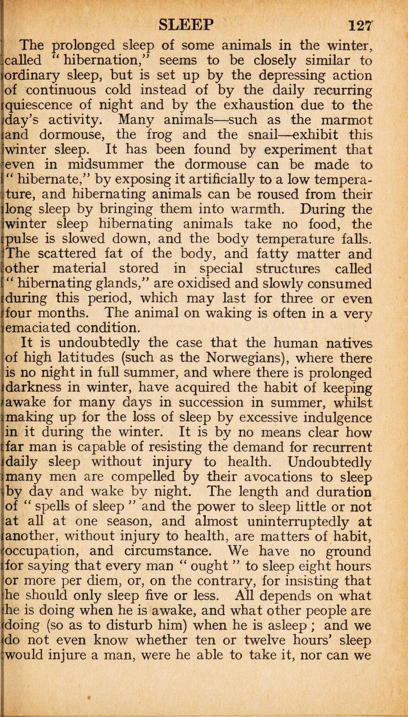 The prolonged sleep of some animals in the winter, called “ hibernation,” seems to be closely similar to ordinary sleep, but is set up by the depressing action Iof continuous cold instead of by the daily recurring quiescence of night and by the exhaustion due to the day’s activity. Many animals—such as the marmot and dormouse, the frog and the snail—exhibit this Iwinter sleep. It has been found by experiment that 'even in midsummer the dormouse can be made to “ hibernate,” by exposing it artificially to a low tempera¬ ture, and hibernating animals can be roused from their long sleep by bringing them into warmth. During the iwinter sleep hibernating animals take no food, the rpulse is slowed down, and the body temperature falls. iThe scattered fat of the body, and fatty matter and [other material stored in special structures called “ hibernating glands,” are oxidised and slowly consumed during this period, which may last for three or even four months. The animal on waking is often in a very (emaciated condition. It is undoubtedly the case that the human natives of high latitudes (such as the Norwegians), where there is no night in full summer, and where there is prolonged i darkness in winter, have acquired the habit of keeping r awake for many days in succession in summer, whilst !making up for the loss of sleep by excessive indulgence in it during the winter. It is by no means clear how far man is capable of resisting the demand for recurrent [daily sleep without injury to health. Undoubtedly [many men are compelled by their avocations to sleep jby day and wake by night. The length and duration of “ spells of sleep ” and the power to sleep little or not at all at one season, and almost uninterruptedly at another, without injury to health, are matters of habit, occupation, and circumstance. We have no ground for saying that every man “ ought ” to sleep eight hours or more per diem, or, on the contrary, for insisting that he should only sleep five or less. All depends on what he is doing when he is awake, and what other people are doing (so as to disturb him) when he is asleep ; and we do not even know whether ten or twelve hours’ sleep :would injure a man, were he able to take it, nor can we