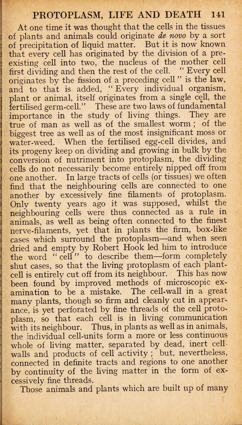 At one time it was thought that the cells in the tissues : of plants and animals could originate de novo by a sort of precipitation of liquid matter. But it is now known j that every cell has originated by the division of a pre¬ existing cell into two, the nucleus of the mother cell ) first dividing and then the rest of the cell. “ Every cell : originates by the fission of a preceding cell ” is the law, g and to that is added, “ Every individual organism, ] plant or animal, itself originates from a single cell, the ] fertilised germ-cell.” These are two laws of fundamental i importance in the study of living things. They are true of man as well as of the smallest worm ; of the biggest tree as well as of the most insignificant moss or water-weed. When the fertilised egg-cell divides, and its progeny keep on dividing and growing in bulk .by the conversion of nutriment into protoplasm, the dividing cells do not necessarily become entirely nipped off from one another. In large tracts of cells (or tissues) we often find that the neighbouring cells are connected to one another by excessively fine filaments of protoplasm. Only twenty years ago it was supposed, whilst the neighbouring cells were thus connected as a rule in animals, as well as being often connected to the finest nerve-filaments, yet that in plants the firm, box-like cases which surround the protoplasm—and when seen i dried and empty by Robert Hook led him to introduce r! the word “ cell ” to describe them—form completely l shut cases, so that the living protoplasm of each plant¬ cell is entirely cut off from its neighbour. This has now been found by improved methods of microscopic ex¬ amination to be a mistake. The cell-wall in a great many plants, though so firm and cleanly cut in appear¬ ance^ is yet perforated by fine threads of the cell proto¬ plasm, so that each cell is in living communication with its neighbour. Thus, in plants as well as in animals, the individual cell-units form a more or less continuous whole of living matter, separated by dead, inert cell’ walls and products of cell activity ; but, nevertheless, connected in definite tracts and regions to one another by continuity of the living matter in the form of ex¬ cessively fine threads. Those animals and plants which are built up of many