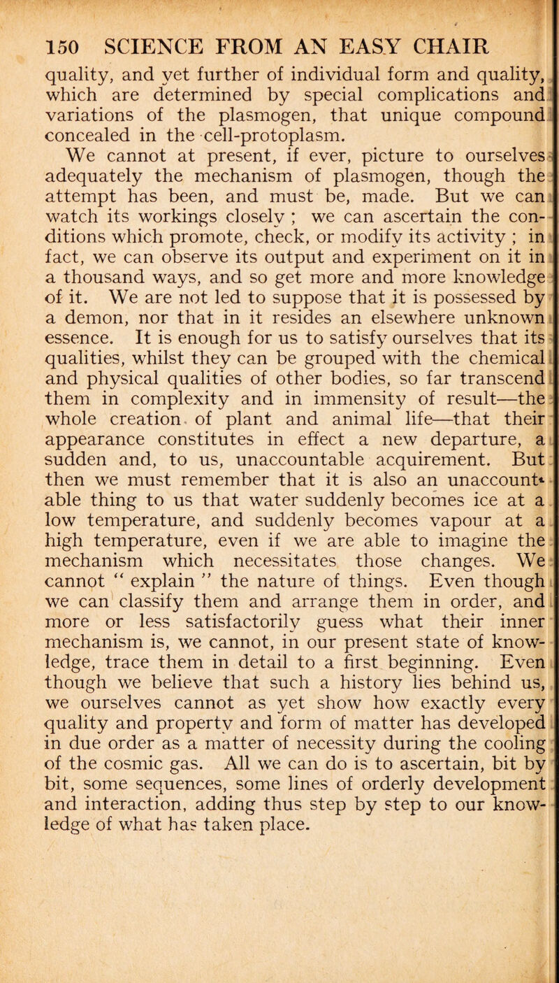 quality, and yet further of individual form and quality, which are determined by special complications and variations of the plasmogen, that unique compound concealed in the cell-protoplasm. We cannot at present, if ever, picture to ourselves adequately the mechanism of plasmogen, though the attempt has been, and must be, made. But we can watch its workings closely ; we can ascertain the con¬ ditions which promote, check, or modify its activity ; in fact, we can observe its output and experiment on it in a thousand ways, and so get more and more knowledge of it. We are not led to suppose that it is possessed by a demon, nor that in it resides an elsewhere unknown essence. It is enough for us to satisfy ourselves that its qualities, whilst they can be grouped with the chemical and physical qualities of other bodies, so far transcend them in complexity and in immensity of result—the whole creation of plant and animal life—that their appearance constitutes in effect a new departure, a sudden and, to us, unaccountable acquirement. But then we must remember that it is also an unaccount* able thing to us that water suddenly becomes ice at a low temperature, and suddenly becomes vapour at a high temperature, even if we are able to imagine the mechanism which necessitates those changes. We cannot “ explain ” the nature of things. Even though we can classify them and arrange them in order, and more or less satisfactorily guess what their inner mechanism is, we cannot, in our present state of know¬ ledge, trace them in detail to a first beginning. Even though we believe that such a history lies behind us, we ourselves cannot as yet show how exactly every quality and property and form of matter has developed in due order as a matter of necessity during the cooling of the cosmic gas. All we can do is to ascertain, bit by bit, some sequences, some lines of orderly development and interaction, adding thus step by step to our know¬ ledge of what has taken place.