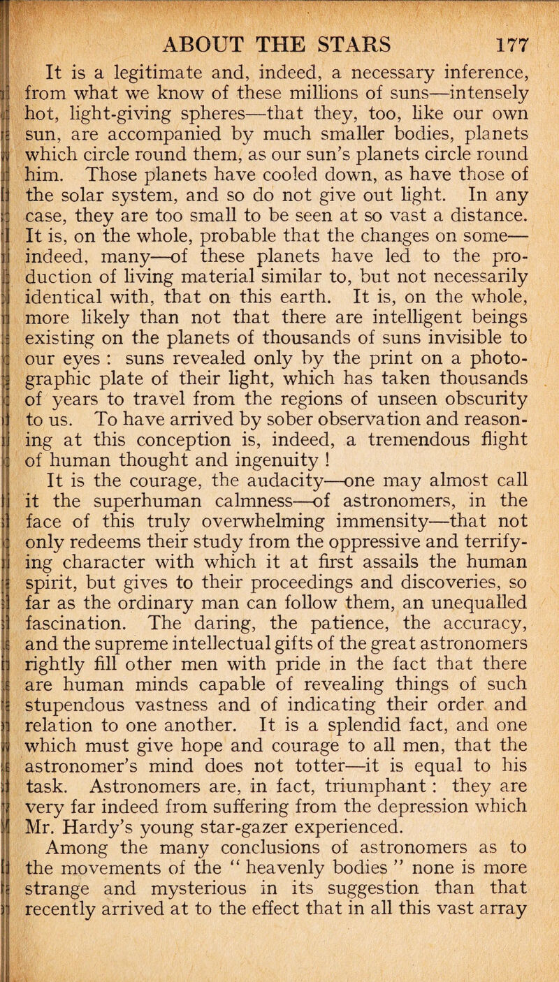 It is a legitimate and, indeed, a necessary inference, from what we know of these millions of suns—intensely hot, light-giving spheres—that they, too, like our own sun, are accompanied by much smaller bodies, planets which circle round them, as our sun’s planets circle round him. Those planets have cooled down, as have those of the solar system, and so do not give out light. In any case, they are too small to be seen at so vast a distance. It is, on the whole, probable that the changes on some— indeed, many—of these planets have led to the pro¬ duction of living material similar to, but not necessarily identical with, that on this earth. It is, on the whole, more likely than not that there are intelligent beings existing on the planets of thousands of suns invisible to our eyes : suns revealed only by the print on a photo¬ graphic plate of their light, which has taken thousands of years to travel from the regions of unseen obscurity to us. To have arrived by sober observation and reason¬ ing at this conception is, indeed, a tremendous flight of human thought and ingenuity ! It is the courage, the audacity—one may almost call it the superhuman calmness—of astronomers, in the face of this truly overwhelming immensity—that not only redeems their study from the oppressive and terrify¬ ing character with which it at first assails the human spirit, but gives to their proceedings and discoveries, so far as the ordinary man can follow them, an unequalled fascination. The daring, the patience, the accuracy, and the supreme intellectual gifts of the great astronomers rightly fill other men with pride in the fact that there are human minds capable of revealing things of such stupendous vastness and of indicating their order and relation to one another. It is a splendid fact, and one which must give hope and courage to all men, that the astronomer’s mind does not totter—it is equal to his task. Astronomers are, in fact, triumphant: they are very far indeed from suffering from the depression which Mr. Hardy’s young star-gazer experienced. Among the many conclusions of astronomers as to the movements of the “ heavenly bodies ” none is more strange and mysterious in its suggestion than that recently arrived at to the effect that in all this vast array