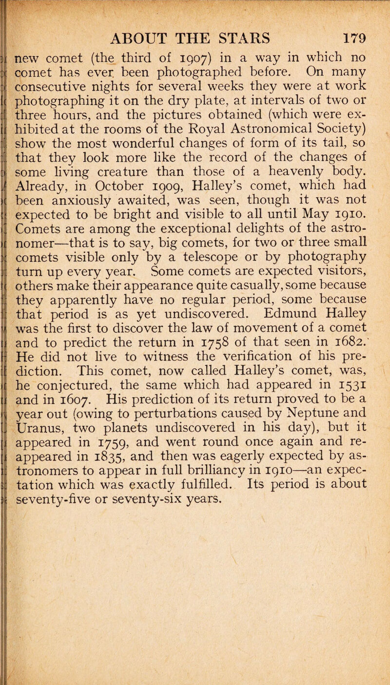 •j new comet (the third of 1907) in a way in which no comet has ever been photographed before. On many consecutive nights for several weeks they were at work photographing it on the dry plate, at intervals of two or it three hours, and the pictures obtained (which were ex- if hibited at the rooms of the Royal Astronomical Society) d show the most wonderful changes of form of its tail, so 1 that they look more like the record of the changes of some living creature than those of a heavenly body, j Already, in October 1909, Halley’s comet, which had been anxiously awaited, was seen, though it was not expected to be bright and visible to all until May 1910. Comets are among the exceptional delights of the astro¬ nomer—that is to say, big comets, for two or three small \ comets visible only by a telescope or by photography turn up every year. Some comets are expected visitors, ! others make their appearance quite casually, some because I they apparently have no regular period, some because : that period is as yet undiscovered. Edmund Halley / was the first to discover the law of movement of a comet and to predict the return in 1758 of that seen in 1682. He did not live to witness the verification of his pre¬ diction. This comet, now called Halley’s comet, was, he conjectured, the same which had appeared in 1531 and in 1607. His prediction of its return proved to be a year out (owing to perturbations caused by Neptune and J Uranus, two planets undiscovered in his day), but it appeared in 1759, and went round once again and re- | appeared in 1835, and then was eagerly expected by as¬ tronomers to appear in full brilliancy in 1910—an expec¬ tation which was exactly fulfilled. Its period is about j: seventy-five or seventy-six years. IHHo ^