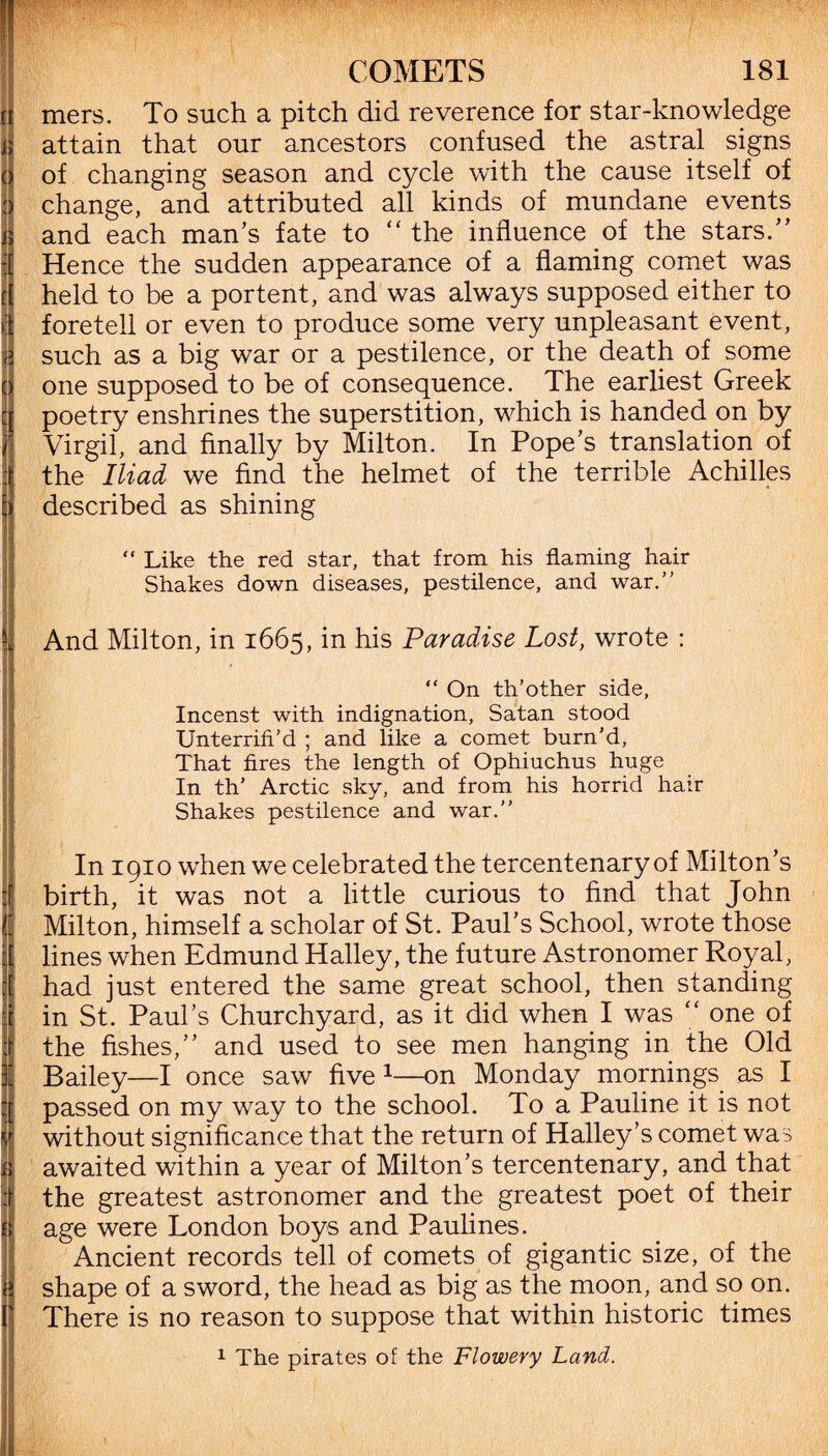 |J mers. To such a pitch did reverence for star-knowledge j; attain that our ancestors confused the astral signs o of changing season and cycle with the cause itself of H change, and attributed all kinds of mundane events t and each man’s fate to “ the influence of the stars.” 1 Hence the sudden appearance of a flaming comet was f( held to be a portent, and was always supposed either to 1 foretell or even to produce some very unpleasant event, a such as a big war or a pestilence, or the death of some o one supposed to be of consequence. The earliest Greek poetry enshrines the superstition, which is handed on by Virgil, and finally by Milton. In Pope’s translation of the Iliad we find the helmet of the terrible Achilles described as shining “ Like the red star, that from his flaming hair Shakes down diseases, pestilence, and war.” And Milton, in 1665, in his Paradise Lost, wrote : ■ “ On th’other side, Incenst with indignation, Satan stood Unterrih'd ; and like a comet burn'd, That fires the length of Ophiuchus huge In th’ Arctic sky, and from his horrid hair Shakes pestilence and war.” In 1910 when we celebrated the tercentenary of Milton’s birth, it was not a little curious to find that John Milton, himself a scholar of St. Paul’s School, wrote those lines when Edmund Halley, the future Astronomer Royal, had just entered the same great school, then standing 1 in St. Paul’s Churchyard, as it did when I was “ one of ■ the fishes,” and used to see men hanging in the Old fi Bailey—I once saw five 1—on Monday mornings as I passed on my way to the school. To a Pauline it is not without significance that the return of Halley’s comet was awaited within a year of Milton’s tercentenary, and that I the greatest astronomer and the greatest poet of their ii age were London boys and Paulines. Ancient records tell of comets of gigantic size, of the i shape of a sword, the head as big as the moon, and so on. There is no reason to suppose that within historic times 1 The pirates of the Flowery Land.
