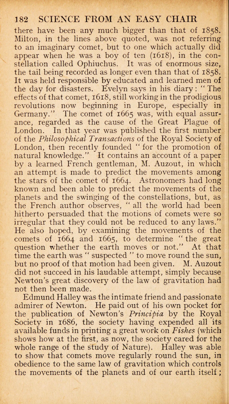 there have been any much bigger than that of 1858. Milton, in the lines above quoted, was not referring to an imaginary comet, but to one which actually did appear when he was a boy of ten (1618), in the con¬ stellation called Ophiuchus. It was of enormous size, the tail being recorded as longer even than that of 1858. It was held responsible by educated and learned men of the day for disasters. Evelyn says in his diary: “The effects of that comet, 1618, still working in the prodigious revolutions now beginning in Europe, especially in Germany.” The comet of 1665 was, with equal assur¬ ance, regarded as the cause of the Great Plague of London. In that year was published the first number of the Philosophical Transactions of the Royal Society of London, then recently founded “ for the promotion of natural knowledge.” It contains an account of a paper by a learned French gentleman, M. Auzout, in which an attempt is made to predict the movements among the stars of the comet of 1664. Astronomers had long known and been able to predict the movements of the planets and the swinging of the constellations, but, as the French author observes, “ all the world had been hitherto persuaded that the motions of comets were so irregular that they could not be reduced to any laws.” He also hoped, by examining the movements of the comets of 1664 and 1665, to determine “ the great question whether the earth moves or not.” At that time the earth was “ suspected ” to move round the sun, but no proof of that motion had been given. M. Auzout did not succeed in his laudable attempt, simply because Newton’s great discovery of the law of gravitation had not then been made. Edmund Halley was the intimate friend and passionate admirer of Newton. He paid out of his own pocket for the publication of Newton’s Principia by the Royal Society in 1686, the society having expended all its available funds in printing a great work on Fishes (which shows how at the first, as now, the society cared for the whole range of the study of Nature). Halley was able to show that comets move regularly round the sun, in obedience to the same law of gravitation which controls the movements of the planets and of our earth itself ;