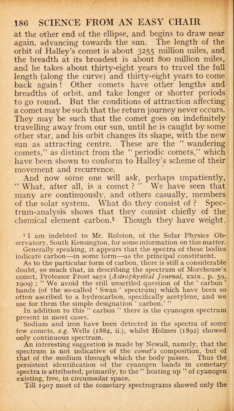 at the other end of the ellipse, and begins to draw near again, advancing towards the sun. The length of the orbit of Halley’s comet is about 3255 million miles, and the breadth at its broadest is about 800 million miles, and he takes about thirty-eight years to travel the full length (along the curve) and thirty-eight years to come back again ! Other comets have other lengths and breadths of orbit, and take longer or shorter periods to go round. But the conditions of attraction affecting a comet may be such that the return journey never occurs. They may be such that the comet goes on indefinitely travelling away from our sun, until he is caught by some other star, and his orbit changes its shape, with the new sun as attracting centre. These are the “ wandering comets,” as distinct from the “ periodic comets,” which have been shown to conform to Halley’s scheme of their movement and recurrence. And now some one will ask, perhaps impatiently, “ What, after all, is a comet ? ” We have seen that many are continuously, and others casually, members of the solar system. What do they consist of ? Spec¬ trum-analysis shows that they consist chiefly of the chemical element carbon.1 Though they have weight, 1 I am indebted to Mr. Rolston, of the Solar Physics Ob¬ servatory, South Kensington, for some information on this matter. Generally speaking, it appears that the spectra of these bodies indicate carbon—in some form—as the principal constituent. As to the particular form of carbon, there is still a considerable doubt, so much that, in describing the spectrum of Morehouse’s comet, Professor Frost says (Astrophysical Journal, xxix., p. 59, 1909) : “We avoid the still unsettled question of the ‘ carbon ' bands (of the so-called ‘ Swan ' spectrum) which have been so often ascribed to a hydrocarbon, specifically acetylene, and we use for them the simple designation ‘ carbon.’ ” In addition to this “ carbon ” there is the cyanogen spectrum present in most cases. Sodium and iron have been detected in the spectra of some few comets, e.g. Wells (1882, ii.), whilst Holmes (1892) showed only continuous spectrum. An interesting suggestion is made by Newall, namely, that the spectrum is not indicative of the comet’s composition, but of that of the medium through which the body passes. Thus the persistent identification of the cyanogen bands in cometary spectra is attributed, primarily, to the “ heating up ’’ of cyanogen existing, free, in circumsolar space. Till 1907 most of the cometary spectrograms showed only the 1
