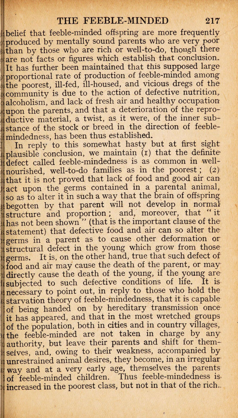 I; belief that feeble-minded offspring are more frequently r produced by mentally sound parents who are very poor l than by those who are rich or well-to-do, though there are not facts or figures which establish that conclusion. It has further been maintained that this supposed large proportional rate of production of feeble-minded among the poorest, ill-fed, ill-housed, and vicious dregs of the community is due to the action of defective nutrition,, alcoholism, and lack of fresh air and healthy occupation upon the parents, and that a deterioration of the repro¬ ductive material, a twist, as it were, of the inner sub¬ stance of the stock or breed in the direction of feeble¬ mindedness, has been thus established. In reply to this somewhat hasty but at first sight plausible conclusion, we maintain (i) that the definite defect called feeble-mindedness is as common in well- nourished, well-to-do families as in the poorest; (2) that it is not proved that lack of food and good air can act upon the germs contained in a parental animal, so as to alter it in such a way that the brain of offspring begotten by that parent will not develop in normal structure and proportion ; and, moreover, that “ it .has not been shown ” (that is the important clause of the e statement) that defective food and air can so alter the [.germs in a parent as to cause other deformation or | structural defect in the young which grow from those germs. It is, on the other hand, true that such defect of : food and air may cause the death of the parent, or may ! directly cause the death of the young, if the young are ' subjected to such defective conditions of life. It is necessary to point out, in reply to those who hold the starvation theory of feeble-mindedness, that it is capable of being handed on by hereditary transmission once it has appeared, and that in the most wretched groups , of the population, both in cities and in country villages, j the feeble-minded are not taken in charge by any i authority, but leave their parents and shift for them- 4 selves, and, owing to their weakness, accompanied by I unrestrained animal desires, they become, in an irregular I way and at a very early age, themselves the parents of feeble-minded children. Thus feeble-mindedness is increased in the poorest class, but not in that of the rich..