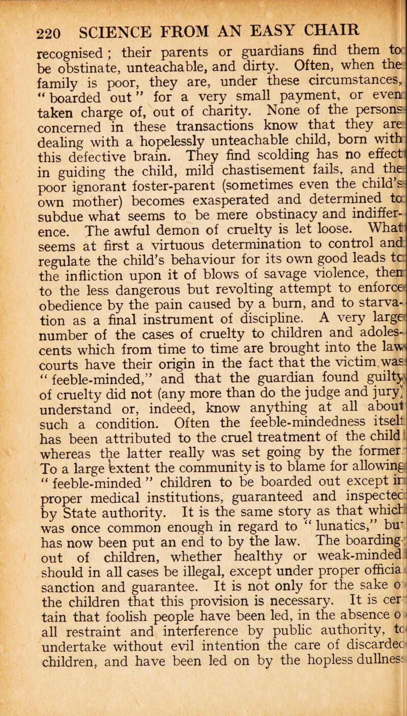 recognised ; their parents or guardians find them to be obstinate, unteachable, and dirty. Often, when the family is poor, they are, under these circumstances, “ boarded out” for a very small payment, or even taken charge of, out of charity. None of the persons concerned in these transactions know that they are dealing with a hopelessly unteachable child, bom with this defective brain. They find scolding has no effect in guiding the child, mild chastisement fails, and the poor ignorant foster-parent (sometimes even the child’s own mother) becomes exasperated and determined to subdue what seems to be mere obstinacy and indiffer¬ ence. The awful demon of cruelty is let loose. What seems at first a virtuous determination to control and regulate the child’s behaviour for its own good leads tc the infliction upon it of blows of savage violence, then to the less dangerous but revolting attempt to enforce obedience by the pain caused by a bum, and to starva¬ tion as a final instrument of discipline. A very large number of the cases of cruelty to children and adoles¬ cents which from time to time are brought into the law courts have their origin in the fact that the victim was “ feeble-minded,” and that the guardian found guilty of cruelty did not (any more than do the judge and jury) understand or, indeed, know anything at all abou^ such a condition. Often the feeble-mindedness itself has been attributed to the cruel treatment of the child whereas the latter really was set going by the former To a large Extent the community is to blame for allowing; “ feeble-minded ” children to be boarded out except ir proper medical institutions, guaranteed and inspectec by State authority. It is the same story as that which was once common enough in regard to “ lunatics,” buT has now been put an end to by the law. The boarding out of children, whether healthy or weak-minded should in all cases be illegal, except under proper offtcia sanction and guarantee. It is not only for the sake o the children that this provision is necessary. It is cer tain that foolish people have been led, in the absence o all restraint and interference by public authority, tc undertake without evil intention the care of discardec children, and have been led on by the hopless dullness