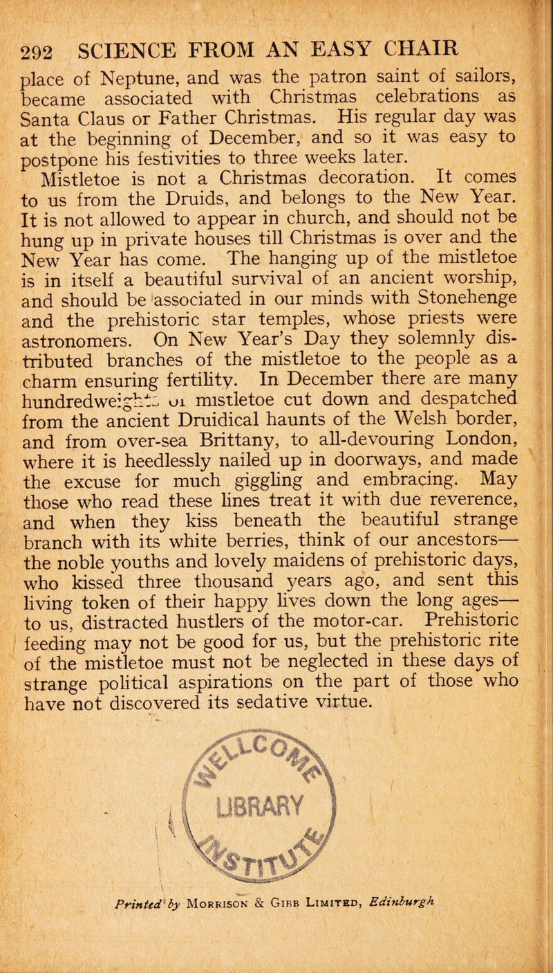 place of Neptune, and was the patron saint of sailors, became associated with Christmas celebrations as Santa Claus or Father Christmas. His regular day was at the beginning of December, and so it was easy to postpone his festivities to three weeks later. Mistletoe is not a Christmas decoration. It comes to us from the Druids, and belongs to the New Year. It is not allowed to appear in church, and should not be hung up in private houses till Christmas is over and the New Year has come. The hanging up of the mistletoe is in itself a beautiful survival of an ancient worship, and should be associated in our minds with Stonehenge and the prehistoric star temples, whose priests were astronomers. On New Year’s Day they solemnly dis¬ tributed branches of the mistletoe to the people as a charm ensuring fertility. In December there are many hundredweight: ui mistletoe cut down and despatched from the ancient Druidical haunts of the Welsh border, and from over-sea Brittany, to all-devouring London, where it is heedlessly nailed up in doorways, and made the excuse for much giggling and embracing. May those who read these lines treat it with due reverence, and when they kiss beneath the beautiful strange branch with its white berries, think of our ancestors— the noble youths and lovely maidens of prehistoric days, who kissed three thousand 3^ears ago, and sent this living token of their happy lives down the long ages— to us, distracted hustlers of the motor-car. Prehistoric feeding may not be good for us, but the prehistoric rite of the mistletoe must not be neglected in these days of strange political aspirations on the part of those who have not discovered its sedative virtue. Printed by Morrison & Gibb Limited, Edinburgh