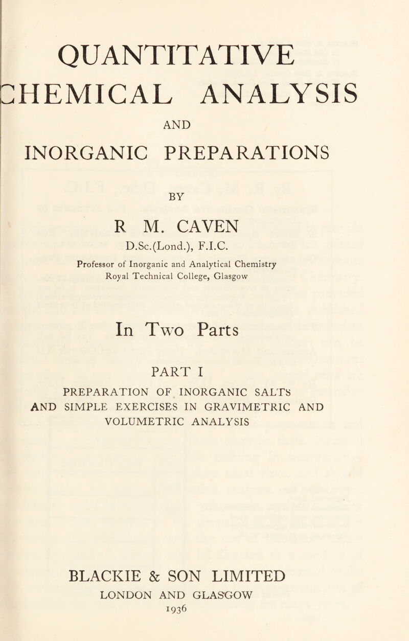 QUANTITATIVE CHEMICAL ANALYSIS AND INORGANIC PREPARATIONS BY R M. CAVEN D.Sc.(LoncL), F.I.C. Professor of Inorganic and Analytical Chemistry Royal Technical College, Glasgow In Two Parts PART I PREPARATION OF INORGANIC SALTS AND SIMPLE EXERCISES IN GRAVIMETRIC AND VOLUMETRIC ANALYSIS BLACKIE & SON LIMITED LONDON AND GLASGOW 1936