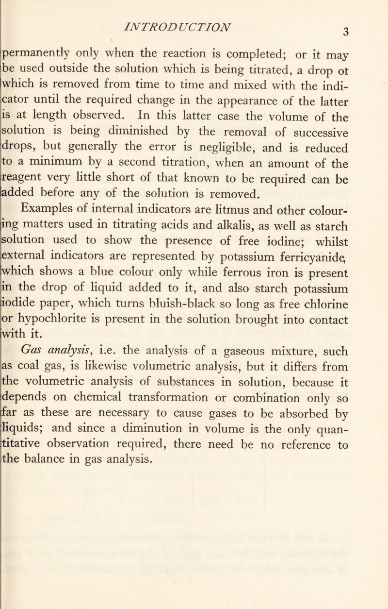 3 permanently only when the reaction is completed; or it may be used outside the solution which is being titrated, a drop ot which is removed from time to time and mixed with the indi¬ cator until the required change in the appearance of the latter is at length observed. In this latter case the volume of the solution is being diminished by the removal of successive drops, but generally the error is negligible, and is reduced to a minimum by a second titration, when an amount of the reagent very little short of that known to be required can be added before any of the solution is removed. Examples of internal indicators are litmus and other colour¬ ing matters used in titrating acids and alkalis, as well as starch solution used to show the presence of free iodine; whilst external indicators are represented by potassium ferricyanide, which shows a blue colour only while ferrous iron is present in the drop of liquid added to it, and also starch potassium iodide paper, which turns bluish-black so long as free chlorine or hypochlorite is present in the solution brought into contact with it. Gas analysis, i.e. the analysis of a gaseous mixture, such as coal gas, is likewise volumetric analysis, but it differs from the volumetric analysis of substances in solution, because it depends on chemical transformation or combination only so far as these are necessary to cause gases to be absorbed by liquids; and since a diminution in volume is the only quan¬ titative observation required, there need be no reference to the balance in gas analysis.