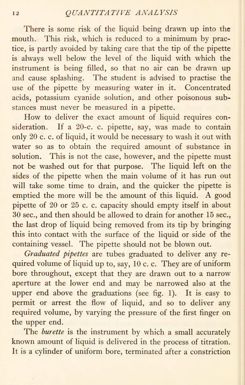 There is some risk of the liquid being drawn up into the mouth. This risk, which is reduced to a minimum by prac¬ tice, is partly avoided by taking care that the tip of the pipette is always well below the level of the liquid with which the instrument is being filled, so that no air can be drawn up and cause splashing. The student is advised to practise the use of the pipette by measuring water in it. Concentrated acids, potassium cyanide solution, and other poisonous sub¬ stances must never be measured in a pipette. How to deliver the exact amount of liquid requires con¬ sideration If a 20-c. c. pipette, say, was made to contain only 20 c. c. of liquid, it would be necessary to wash it out with water so as to obtain the required amount of substance in solution. This is not the case, however, and the pipette must not be washed out for that purpose. The liquid left on the sides of the pipette when the main volume of it has run out will take some time to drain, and the quicker the pipette is emptied the more will be the amount of this liquid. A good pipette of 20 or 25 c. c. capacity should empty itself in about 30 sec., and then should be allowed to drain for another 15 sec., the last drop of liquid being removed from its tip by bringing this into contact with the surface of the liquid or side of the containing vessel. The pipette should not be blown out. Graduated pipettes are tubes graduated to deliver any re¬ quired volume of liquid up to, say, 10 c. c. They are of uniform bore throughout, except that they are drawn out to a narrow aperture at the lower end and may be narrowed also at the upper end above the graduations (see fig. 1). It is easy to permit or arrest the flow of liquid, and so to deliver any required volume, by varying the pressure of the first finger on the upper end. The burette is the instrument by which a small accurately known amount of liquid is delivered in the process of titration. It is a cylinder of uniform bore, terminated after a constriction