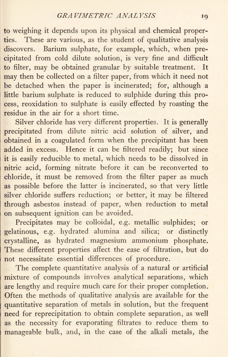 to weighing it depends upon its physical and chemical proper¬ ties. These are various, as the student of qualitative analysis discovers. Barium sulphate, for example, which, when pre¬ cipitated from cold dilute solution, is very fine and difficult to filter, may be obtained granular by suitable treatment. It may then be collected on a filter paper, from which it need not be detached when the paper is incinerated; for, although a little barium sulphate is reduced to sulphide during this pro¬ cess, reoxidation to sulphate is easily effected by roasting the residue in the air for a short time. Silver chloride has very different properties. It is generally precipitated from dilute nitric acid solution of silver, and obtained in a coagulated form when the precipitant has been added in excess. Hence it can be filtered readily; but since I it is easily reducible to metal, which needs to be dissolved in 1 nitric acid, forming nitrate before it can be reconverted to chloride, it must be removed from the filter paper as much as possible before the latter is incinerated, so that very little silver chloride suffers reduction; or better, it may be filtered through asbestos instead of paper, when reduction to metal 1 on subsequent ignition can be avoided. Precipitates may be colloidal, e.g. metallic sulphides; or ; gelatinous, e.g. hydrated alumina and silica; or distinctly : crystalline, as hydrated magnesium ammonium phosphate. I These different properties affect the ease of filtration, but do 1 not necessitate essential differences of procedure. The complete quantitative analysis of a natural or artificial mixture of compounds involves analytical separations, which are lengthy and require much care for their proper completion. ' Often the methods of qualitative analysis are available for the | quantitative separation of metals in solution, but the frequent 1 need for reprecipitation to obtain complete separation, as well as the necessity for evaporating filtrates to reduce them to manageable bulk, and, in the case of the alkali metals, the