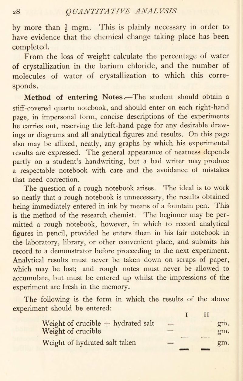 by more than \ mgm. This is plainly necessary in order to have evidence that the chemical change taking place has been completed. From the loss of weight calculate the percentage of water of crystallization in the barium chloride, and the number of molecules of water of crystallization to which this corre¬ sponds. Method of entering Notes.—The student should obtain a stiff-covered quarto notebook, and should enter on each right-hand page, in impersonal form, concise descriptions of the experiments he carries out, reserving the left-hand page for any desirable draw¬ ings or diagrams and all analytical figures and results. On this page also may be affixed, neatly, any graphs by which his experimental results are expressed. The general appearance of neatness depends partly on a student’s handwriting, but a bad writer may produce a respectable notebook with care and the avoidance of mistakes that need correction. The question of a rough notebook arises. The ideal is to work so neatly that a rough notebook is unnecessary, the results obtained being immediately entered in ink by means of a fountain pen. This is the method of the research chemist. The beginner may be per¬ mitted a rough notebook, however, in which to record analytical figures in pencil, provided he enters them in his fair notebook in the laboratory, library, or other convenient place, and submits his record to a demonstrator before proceeding to the next experiment. Analytical results must never be taken down on scraps of paper, which may be lost; and rough notes must never be allowed to accumulate, but must be entered up whilst the impressions of the experiment are fresh in the memory. The following is the form in which the results of the above experiment should be entered: I II Weight of crucible -f hydrated salt = gm. Weight of crucible = gm. Weight of hydrated salt taken = gm.