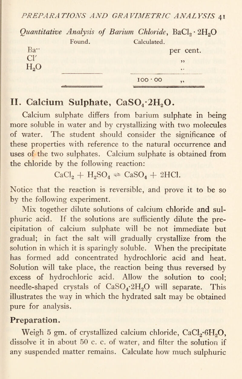 Quantitative Analysis of Barium Chloride, BaCl2 * 2H20 Found. Calculated. Ra cr h2o per cent. 100 • 00 II. Calcium Sulphate, CaS04*2H20. Calcium sulphate differs from barium sulphate in being more soluble in water and by crystallizing with two molecules of water. The student should consider the significance of these properties with reference to the natural occurrence and •> uses of the two sulphates. Calcium sulphate is obtained from the chloride by the following reaction: CaCl2 + H2S04 ^ CaS04 + 2HC1. Notice that the reaction is reversible, and prove it to be so by the following experiment. Mix together dilute solutions of calcium chloride and sul¬ phuric acid. If the solutions are sufficiently dilute the pre¬ cipitation of calcium sulphate will be not immediate but gradual; in fact the salt will gradually crystallize from the solution in which it is sparingly soluble. When the precipitate has formed add concentrated hydrochloric acid and heat. Solution will take place, the reaction being thus reversed by excess of hydrochloric acid. Allow the solution to cool; needle-shaped crystals of CaS04-2H20 will separate. This illustrates the way in which the hydrated salt may be obtained pure for analysis. Preparation* Weigh 5 gm. of crystallized calcium chloride, CaCl2*6H20, dissolve it in about 50 c. c. of water, and filter the solution if any suspended matter remains. Calculate how much sulphuric