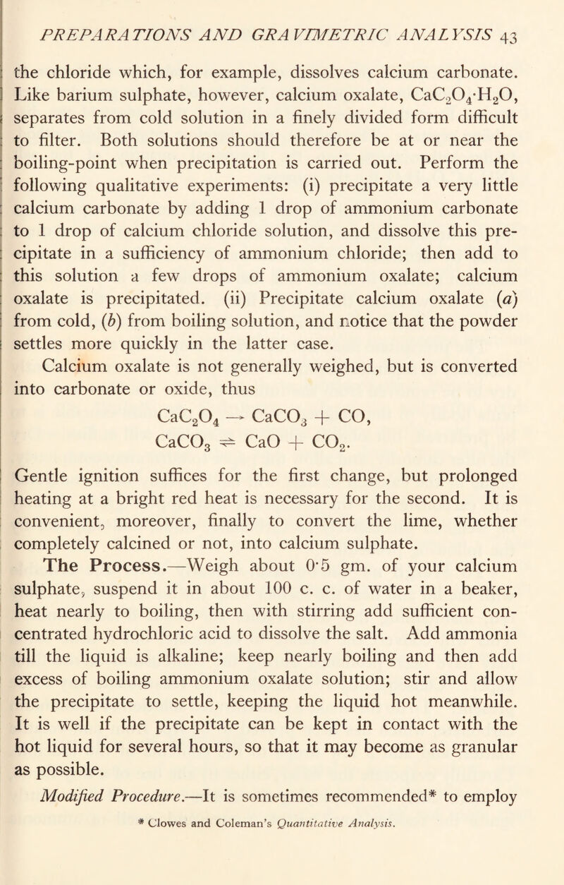 the chloride which, for example, dissolves calcium carbonate. Like barium sulphate, however, calcium oxalate, CaC204-H20, separates from cold solution in a finely divided form difficult to filter. Both solutions should therefore be at or near the boiling-point when precipitation is carried out. Perform the following qualitative experiments: (i) precipitate a very little ; calcium carbonate by adding 1 drop of ammonium carbonate to 1 drop of calcium chloride solution, and dissolve this pre¬ cipitate in a sufficiency of ammonium chloride; then add to this solution a few drops of ammonium oxalate; calcium oxalate is precipitated, (ii) Precipitate calcium oxalate (a) from cold, (b) from boiling solution, and notice that the powder settles more quickly in the latter case. Calcium oxalate is not generally weighed, but is converted into carbonate or oxide, thus CaC204 — CaCOa + CO, CaC03 ^ CaO -j- C02. Gentle ignition suffices for the first change, but prolonged heating at a bright red heat is necessary for the second. It is convenient;, moreover, finally to convert the lime, whether completely calcined or not, into calcium sulphate. The Process.—Weigh about 0'5 gm. of your calcium sulphate, suspend it in about 100 c. c. of water in a beaker, heat nearly to boiling, then with stirring add sufficient con¬ centrated hydrochloric acid to dissolve the salt. Add ammonia till the liquid is alkaline; keep nearly boiling and then add excess of boiling ammonium oxalate solution; stir and allow the precipitate to settle, keeping the liquid hot meanwhile. It is well if the precipitate can be kept in contact with the hot liquid for several hours, so that it may become as granular as possible. Modified Procedure.—It is sometimes recommended* to employ * Clowes and Coleman’s Quantitative Analysis.