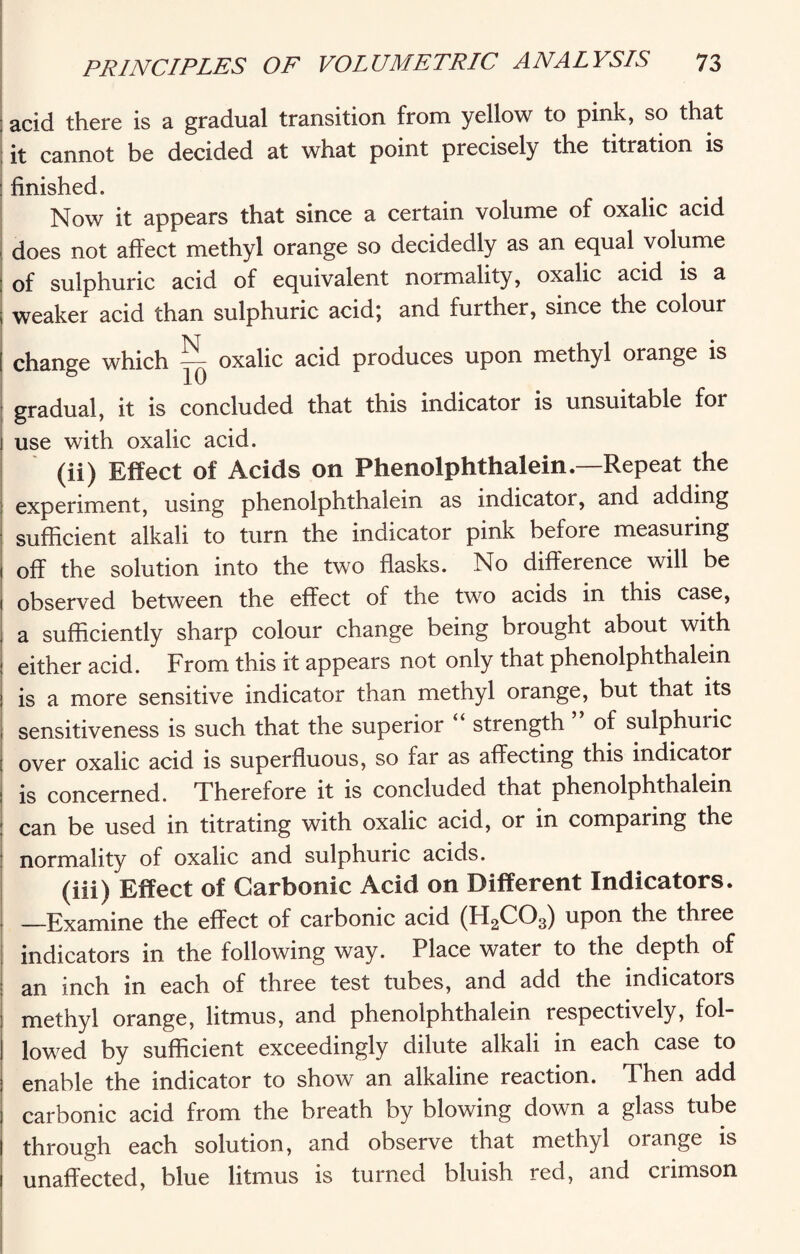 ; acid there is a gradual transition from yellow to pink, so that it cannot be decided at what point precisely the titration is : finished. Now it appears that since a certain volume of oxalic acid does not affect methyl orange so decidedly as an equal volume : of sulphuric acid of equivalent normality, oxalic acid is a ; weaker acid than sulphuric acid; and further, since the colour [ change which — oxalic acid produces upon methyl orange is gradual, it is concluded that this indicator is unsuitable for j use with oxalic acid. (ii) Effect of Acids on Phenolphthalein.—Repeat the experiment, using phenolphthalein as indicator, and adding sufficient alkali to turn the indicator pink before measuring 1 off the solution into the two flasks. No difference will be 1 observed between the effect of the two acids in this case, j a sufficiently sharp colour change being brought about with ■ either acid. From this it appears not only that phenolphthalein i is a more sensitive indicator than methyl orange, but that its , sensitiveness is such that the superior strength of sulphuiic j over oxalic acid is superfluous, so far as affecting this indicator : is concerned. Therefore it is concluded that phenolphthalein : can be used in titrating with oxalic acid, or in comparing the normality of oxalic and sulphuric acids. (iii) Effect of Carbonic Acid on Different Indicators. —Examine the effect of carbonic acid (H2C03) upon the three indicators in the following way. Place water to the depth of an inch in each of three test tubes, and add the indicatois methyl orange, litmus, and phenolphthalein respectively, fol¬ lowed by sufficient exceedingly dilute alkali in each case to enable the indicator to show an alkaline reaction. Then add carbonic acid from the breath by blowing down a glass tube through each solution, and observe that methyl orange is unaffected, blue litmus is turned bluish red, and crimson