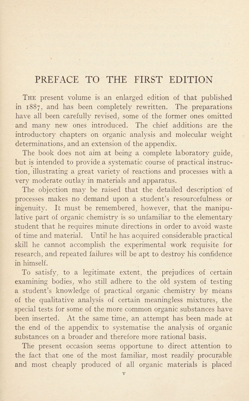 The present volume is an enlarged edition of that published in 1887, and has been completely rewritten. The preparations have all been carefully revised, some of the former ones omitted and many new ones introduced. The chief additions are the introductory chapters on organic analysis and molecular weight determinations, and an extension of the appendix. The book does not aim at being a complete laboratory guide, but is intended to provide a systematic course of practical instruc¬ tion, illustrating a great variety of reactions and processes with a very moderate outlay in materials and apparatus. The objection may be raised that the detailed description of processes makes no demand upon a student’s resourcefulness or ingenuity. It must be remembered, however, that the manipu¬ lative part of organic chemistry is so unfamiliar to the elementary student that he requires minute directions in order to avoid waste of time and material. Until he has acquired considerable practical skill he cannot accomplish the experimental work requisite for research, and repeated failures will be apt to destroy his confidence in himself. To satisfy, to a legitimate extent, the prejudices of certain examining bodies, who still adhere to the old system of testing a student’s knowledge of practical organic chemistry by means of the qualitative analysis of certain meaningless mixtures, the special tests for some of the more common organic substances have been inserted. At the same time, an attempt has been made at the end of the appendix to systematise the analysis of organic substances on a broader and therefore more rational basis. The present occasion seems opportune to direct attention to the fact that one of the most familiar, most readily procurable and most cheaply produced of all organic materials is placed