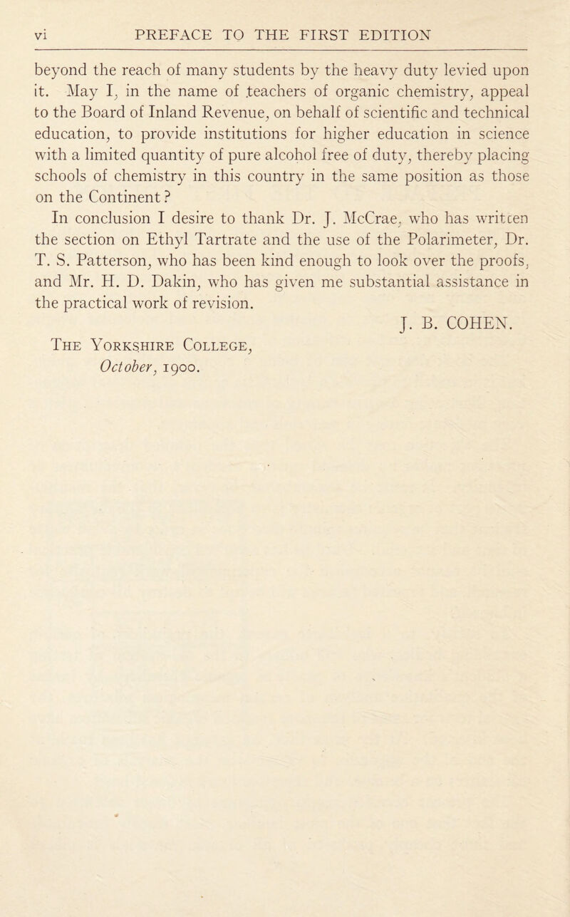 beyond the reach of many students by the heavy duty levied upon it. May I, in the name of .teachers of organic chemistry, appeal to the Board of Inland Revenue, on behalf of scientific and technical education, to provide institutions for higher education in science with a limited quantity of pure alcohol free of duty, thereby placing schools of chemistry in this country in the same position as those on the Continent ? In conclusion I desire to thank Dr. J. McCrae. who has writcen the section on Ethyl Tartrate and the use of the Polarimeter, Dr. T. S. Patterson, who has been kind enough to look over the proofs, and Mr. PI. D. Dakin, who has given me substantial assistance in the practical work of revision. J. B. COHEN. The Yorkshire College, October, 1900.