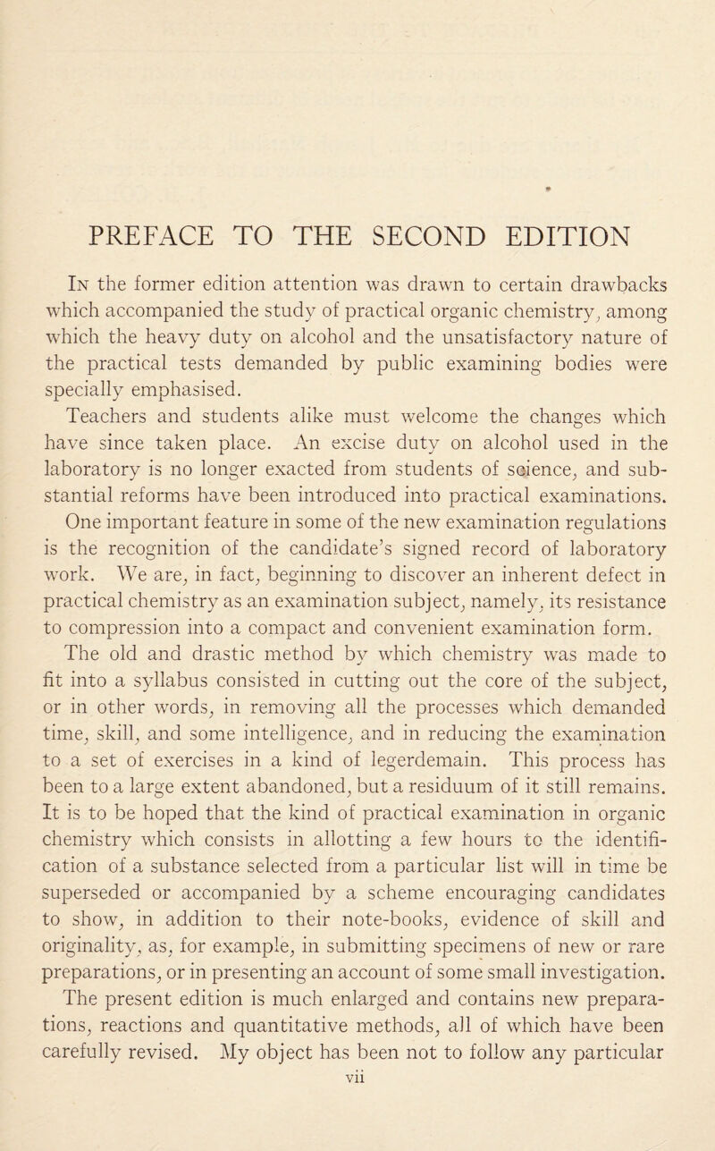 In the former edition attention was drawn to certain drawbacks which accompanied the study of practical organic chemistry, among which the heavy duty on alcohol and the unsatisfactory nature of the practical tests demanded by public examining bodies wrere specially emphasised. Teachers and students alike must welcome the changes which have since taken place. An excise duty on alcohol used in the laboratory is no longer exacted from students of science, and sub¬ stantial reforms have been introduced into practical examinations. One important feature in some of the new examination regulations is the recognition of the candidate’s signed record of laboratory work. We are, in fact, beginning to discover an inherent defect in practical chemistry as an examination subject, namely, its resistance to compression into a compact and convenient examination form. The old and drastic method by which chemistry was made to fit into a syllabus consisted in cutting out the core of the subject, or in other words, in removing all the processes which demanded time, skill, and some intelligence, and in reducing the examination to a set of exercises in a kind of legerdemain. This process has been to a large extent abandoned, but a residuum of it still remains. It is to be hoped that the kind of practical examination in organic chemistry which consists in allotting a few hours to the identifi¬ cation of a substance selected from a particular list will in time be superseded or accompanied by a scheme encouraging candidates to show, in addition to their note-books, evidence of skill and originality, as, for example, in submitting specimens of new or rare preparations, or in presenting an account of some small investigation. The present edition is much enlarged and contains new prepara¬ tions, reactions and quantitative methods, all of which have been carefully revised. My object has been not to follow any particular