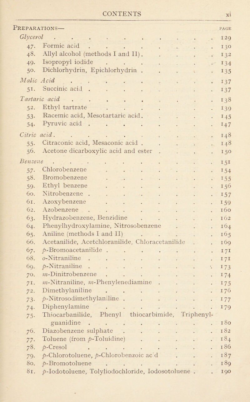 Preparations— page Glycerol . . . . . . . . . .129 47. Formic acid . . . . . . . .130 48. Allyl alcohol (methods I and II). . . . .132 49. Isopropyl iodide . . . . . .134 50. Dichlorhydrin, Epichlorhydrin . . . . 135 Malic Acid . . . . . „ „ , .137 51. Succinic acid . . . . . ,137 Tartaric acid . . . . . „ . . .138 52. Ethyl tartrate . . . . . .139 53. Racemic acid, Mesotartaric acid. .... 145 54. Pyruvic acid ........ 147 Citric acid. . . . . . . . . .148 55. Citraconic acid, Mesaconic acid . . . . .148 56. Acetone dicarboxylic acid and ester . . . .150 Benzene . . . . . . . . . -151 57. Chlorobenzene . . . . . . .154 58. Bromobenzene . . . . . . .155 59. Ethyl benzene . . . . . .156 60. Nitrobenzene . . . . . . . .157 61. Azoxybenzene . . . . . . .159 62. Azobenzene . . . . . . . .160 63. Hydrazobenzene, Benzidine . . . . .162 64. Phenylhydroxylamine, Nitrosobenzene . . .164 65. Aniline (methods I and II) . . . . .165 66. Acetanilide, Acetchloranilide, Chloracetanilide . .169 67. ^-Bromoacetanilide . . . . . . .171 68. o-Nitraniline . . . . . . . .171 69. ^-Nitraniline . . . . . . . -.173 70. m-Dinitrobenzene . . . . . . .174 71. m-Nitraniline, m-Phenylenediamine . . . .175 72. Dimethylaniline . . . . . . .176 73. p-Nitrosodimethylaniline . . . . . .177 74. Diphenylamine . . . . . . .179 75. Thiocarbanilide, Phenyl thiocarbimide, Triphenyl- guanidine . . . . . . . .180 76. Diazobenzene sulphate . . . . . .182 77. Toluene (from ^-Toluidine) . . . . .184 78. ^>-Cresol . . . . . . . .186 79. ^>-Chlorotoluene, ^-Chlorobenzoic ac d . . .187 80. ^-Bromotoluene . . . . . . .189 81. ^-Iodotoluene, Tolyliodochloride, Iodosotoluene . . 190