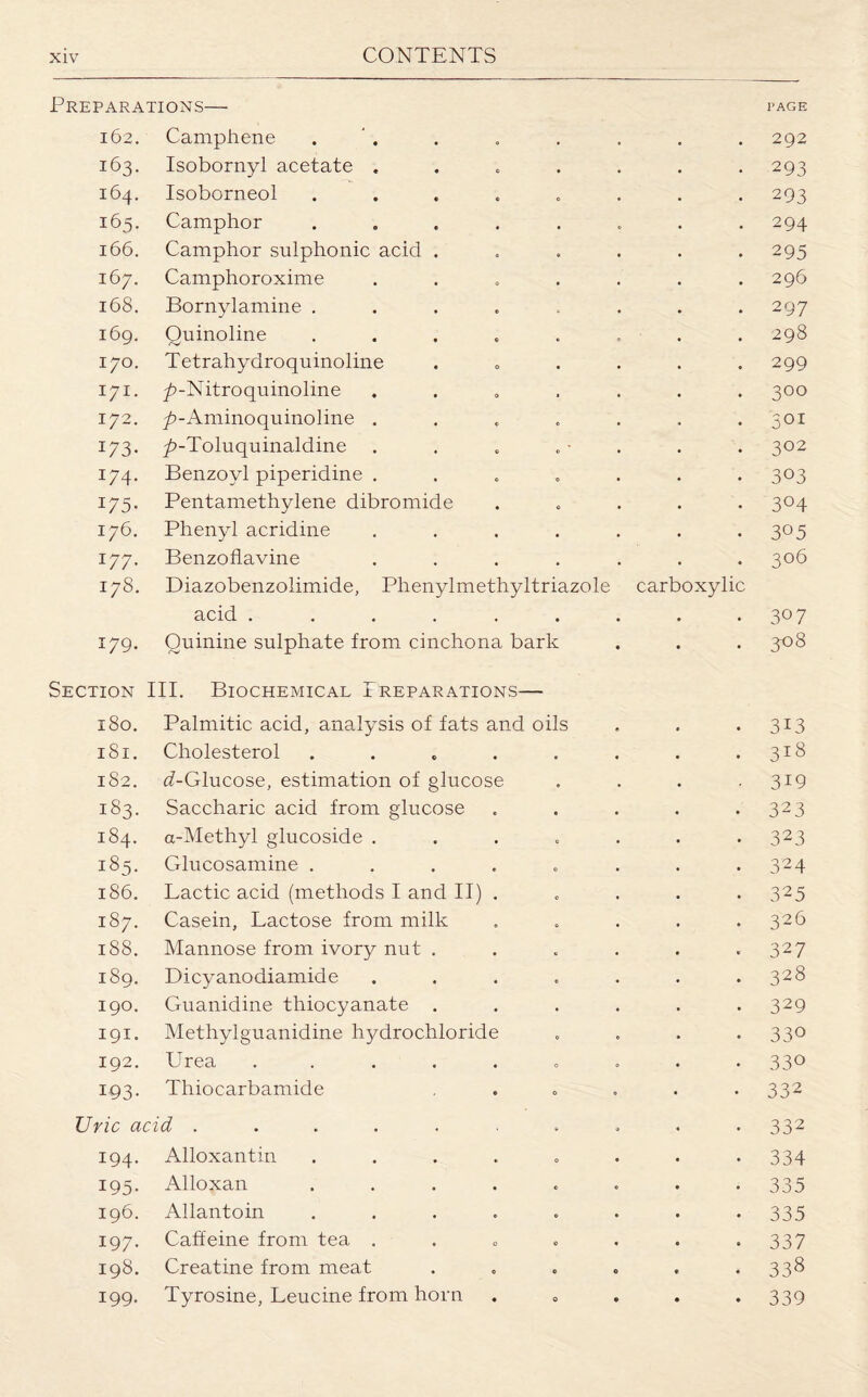 Preparations— page 162. Camphene . . „ . . . . 292 163. Isobornyl acetate ....... 293 164. Isoborneol . 293 165. Camphor ........ 294 166. Camphor sulphonic acid ...... 295 167. Camphoroxime ....... 296 168. Bornylamine . . . . . . .297 169. Quinoline ........ 298 170. Tetrahydroquinoline ...... 299 171. 7>-Nitroquinoline ....... 300 172. ^-Aminoquinoline ....... 301 173. 7?-Toluquinaldine . . . . - . . . 302 174. Benzoyl piperidine ....... 303 175. Pentamethylene dibromide ..... 304 176. Phenyl acridine . . . . . . 305 177. Benzoflavine ....... 306 178. Diazobenzolimide, Phenylmethyltriazole carboxylic acid . . . . . . . . .3°7 179. Quinine sulphate from cinchona bark . . . 308 Section III. Biochemical Preparations— 180. Palmitic acid, analysis of fats and oils . . . 313 181. Cholesterol . . . . . . . .318 182. (i-Glucose, estimation of glucose . . . .319 183. Saccharic acid from glucose . . . . . 323 184. a-Methyl glucoside ....... 323 185. Glucosamine . . . . . . . .324 186. Lactic acid (methods I and II) ..... 325 187. Casein, Lactose from milk . . . . .326 188. Mannose from ivory nut . . . . . .327 189. Dicyanodiamide . . . . . . .328 190. Guanidine thiocyanate . . . . . .329 191. Methylguanidine hydrochloride . . . *33° 192. Urea ......... 330 193. Thiocarbamide ..... 332 Uric acid .......... 332 194. Alloxantin ........ 334 195. Alloxan ........ 335 196. Allantoin ........ 335 197. Caffeine from tea . . „ . . . >337 198. Creatine from meat . . . . . . 338 199. Tyrosine, Leucine from horn . 0 . . .339