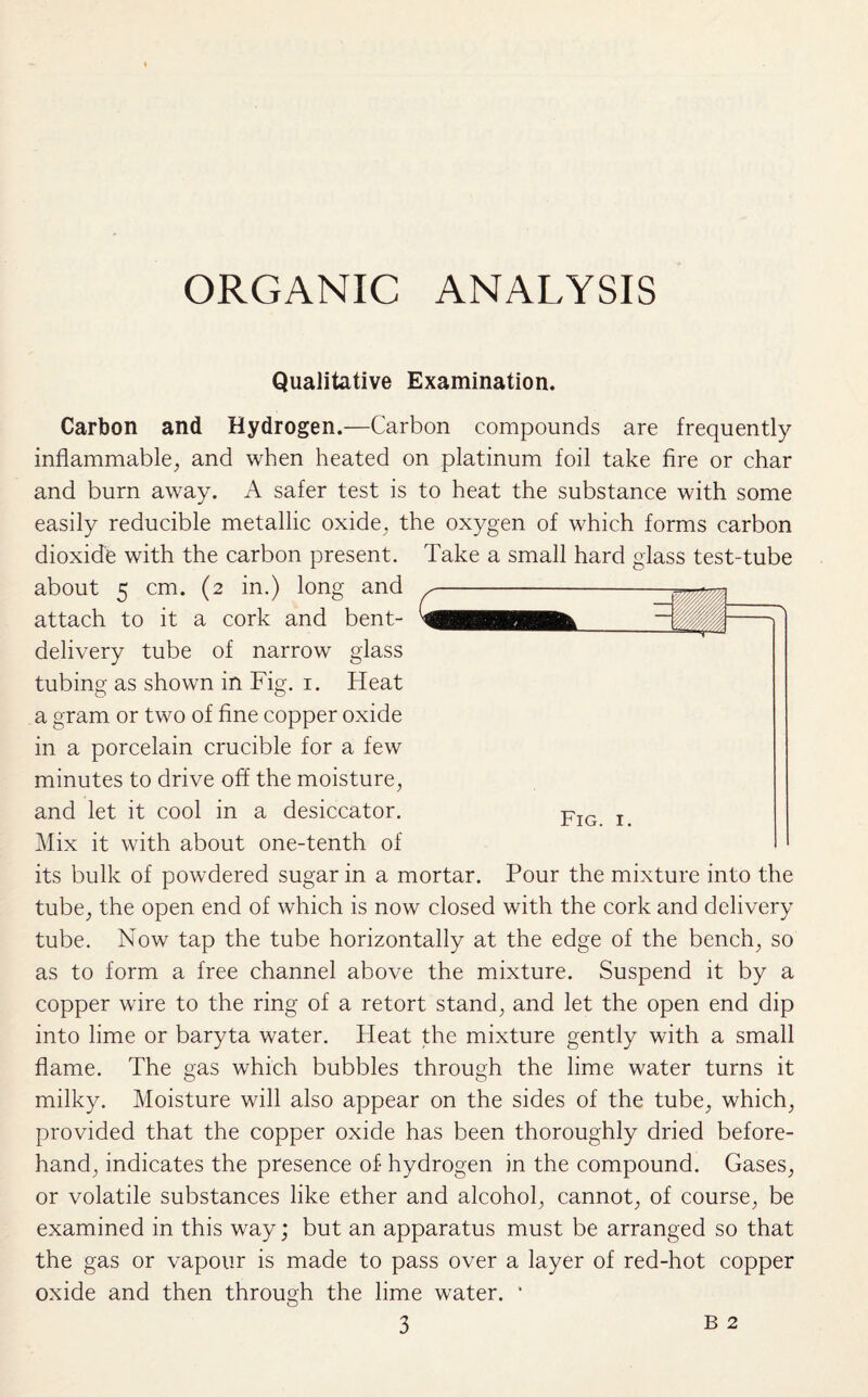 ORGANIC ANALYSIS Qualitative Examination. Carbon and Hydrogen.—Carbon compounds are frequently inflammable, and when heated on platinum foil take fire or char and burn away. A safer test is to heat the substance with some easily reducible metallic oxide, the oxygen of which forms carbon dioxide with the carbon present, about 5 cm. (2 in.) long and attach to it a cork and bent- delivery tube of narrow glass tubing as shown in Fig. 1. Heat a gram or two of fine copper oxide in a porcelain crucible for a few minutes to drive off the moisture, and let it cool in a desiccator. Mix it with about one-tenth of its bulk of powdered sugar in a mortar. Pour the mixture into the tube, the open end of which is now closed with the cork and delivery tube. Now tap the tube horizontally at the edge of the bench, so as to form a free channel above the mixture. Suspend it by a copper wire to the ring of a retort stand, and let the open end dip into lime or baryta water. Heat the mixture gently with a small flame. The gas which bubbles through the lime water turns it milky. Moisture will also appear on the sides of the tube, which, provided that the copper oxide has been thoroughly dried before¬ hand, indicates the presence of hydrogen in the compound. Gases, or volatile substances like ether and alcohol, cannot, of course, be examined in this way; but an apparatus must be arranged so that the gas or vapour is made to pass over a layer of red-hot copper oxide and then through the lime water. * 3 B 2 Take a small hard glass test-tube
