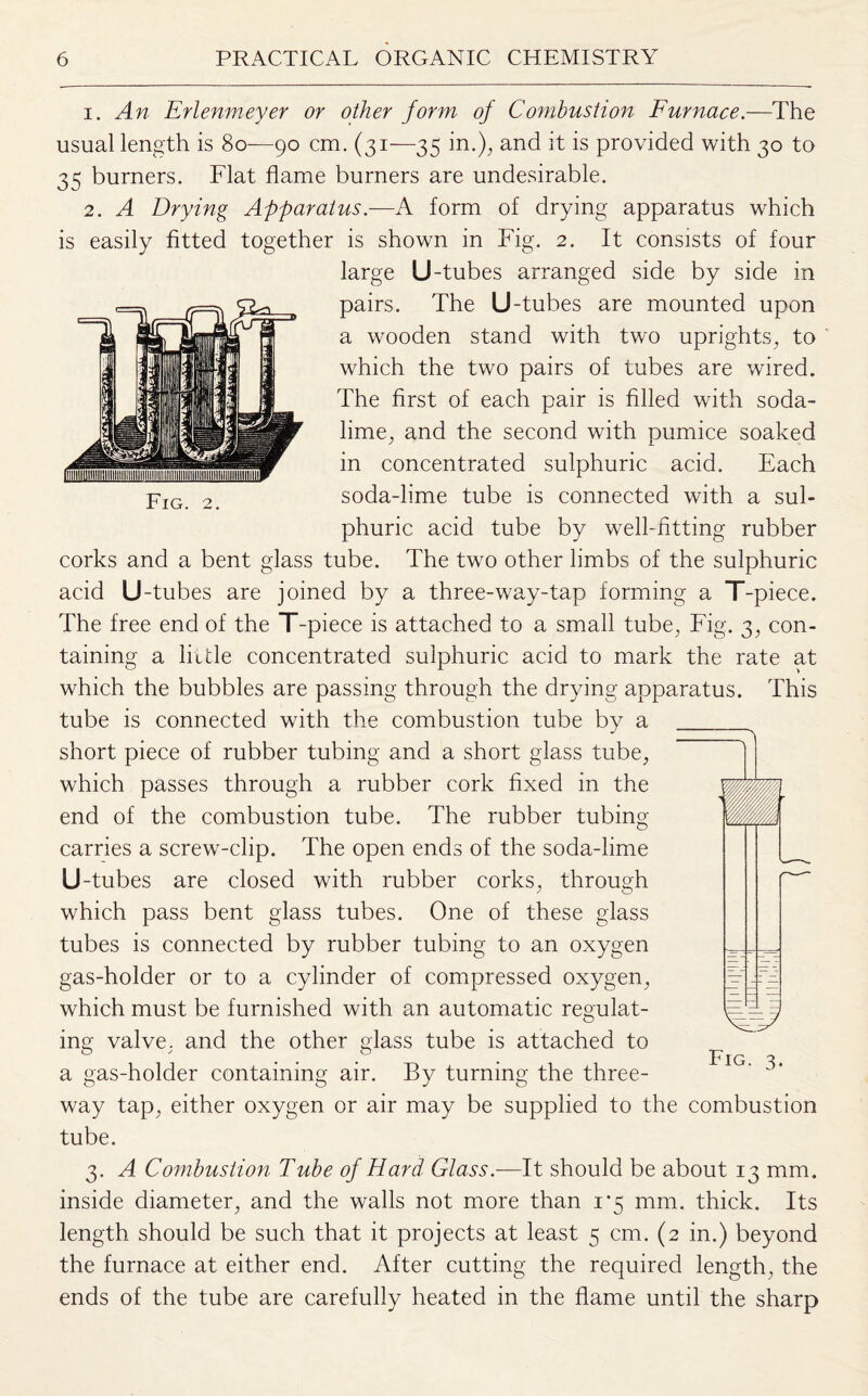 1. An Erlenmeyer or other form of Combustion Furnace.—The usual length is 80—90 cm. (31—35 in.), and it is provided with 30 to 35 burners. Flat flame burners are undesirable. 2. A Drying Apparatus.—A form of drying apparatus which is easily fitted together is shown in Fig. 2. It consists of four large U-tubes arranged side by side in pairs. The U-tubes are mounted upon a wooden stand with two uprights, to which the two pairs of tubes are wired. The first of each pair is filled with soda- lime, and the second with pumice soaked in concentrated sulphuric acid. Each pIG 2_ soda-lime tube is connected with a sul¬ phuric acid tube by well-fitting rubber corks and a bent glass tube. The two other limbs of the sulphuric acid U-tubes are joined by a three-way-tap forming a T-piece. The free end of the T-piece is attached to a small tube, Fig. 3, con¬ taining a little concentrated sulphuric acid to mark the rate at which the bubbles are passing through the drying apparatus. This tube is connected with the combustion tube by a short piece of rubber tubing and a short glass tube, which passes through a rubber cork fixed in the end of the combustion tube. The rubber tubing carries a screw-clip. The open ends of the soda-lime U-tubes are closed with rubber corks, through which pass bent glass tubes. One of these glass tubes is connected by rubber tubing to an oxygen gas-holder or to a cylinder of compressed oxygen, which must be furnished with an automatic regulat¬ ing valve, and the other glass tube is attached to a gas-holder containing air. By turning the three- way tap, either oxygen or air may be supplied to the combustion tube. 3. A Combustion Tube of Hard Glass.-—It should be about 13 mm. inside diameter, and the walls not more than 1*5 mm. thick. Its length should be such that it projects at least 5 cm. (2 in.) beyond the furnace at either end. After cutting the required length, the ends of the tube are carefully heated in the flame until the sharp Fig. 3.