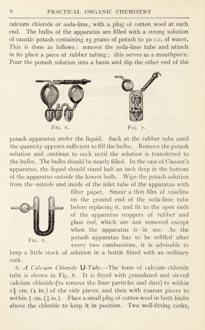 calcium chloride or soda-lime, with a plug of cotton wool at each end. The bulbs of the apparatus are filled with a strong solution of caustic potash containing 25 grams of potash to 50 c.c. of water. This is done as follows : remove the soda-lime tube and attach in its place a piece of rubber tubing; this serves as a mouthpiece. Pour the potash solution into a basin and dip the other end of the Fig. 6. Fig. 7. potash apparatus under the liquid. Suck at the rubber tube until the quantity appears sufficient to fill the bulbs. Remove the potash solution and continue to suck until the solution is transferred to the bulbs. The bulbs should be nearly filled. In the case of Classen’s apparatus, the liquid should stand half an inch deep in the bottom of the apparatus outside the lowest bulb. Wipe the potash solution from the outside and inside of the inlet tube of the apparatus with filter paper. Smear a thin film of vaseline on the ground end of the soda-lime tube before replacing it, and fit to the open ends of the apparatus stoppers of rubber and glass rod, which are not removed except when the apparatus is in use. As the potash apparatus has to be refilled after every two combustions, it is advisable to keep a little stock of solution in a bottle fitted with an ordinary cork. 6. A Calcium Chloride U-Tube.—The form of calcium chloride tube is shown in Fig. 8. It is fitted with granulated and sieved calcium chloride (to remove the finer particles and dust) to within 2\ cm. (1 in.) of the side pieces, and then with coarser pieces to within | cm. in.). Place a small plug of cotton wool in both limbs above the chloride to keep it in position. Two well-fitting corks,