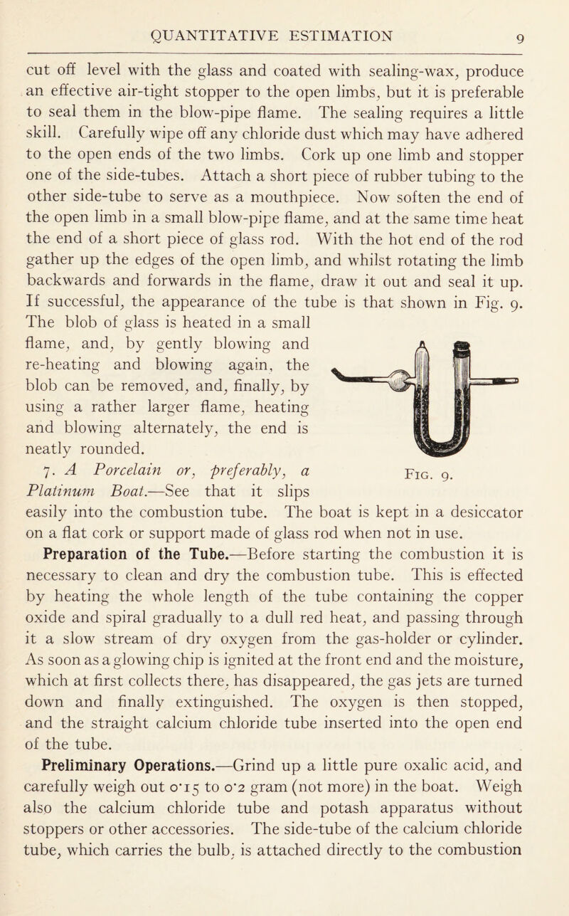 cut off level with the glass and coated with sealing-wax, produce an effective air-tight stopper to the open limbs, but it is preferable to seal them in the blow-pipe flame. The sealing requires a little skill. Carefully wipe off any chloride dust which may have adhered to the open ends of the two limbs. Cork up one limb and stopper one of the side-tubes. Attach a short piece of rubber tubing to the other side-tube to serve as a mouthpiece. Now soften the end of the open limb in a small blow-pipe flame, and at the same time heat the end of a short piece of glass rod. With the hot end of the rod gather up the edges of the open limb, and whilst rotating the limb backwards and forwards in the flame, draw it out and seal it up. If successful, the appearance of the tube is that shown in Fig. 9. The blob of class is heated in a small o flame, and, by gently blowing and re-heating and blowing again, the blob can be removed, and, finally, by using a rather larger flame, heating and blowing alternately, the end is neatly rounded. 7. A Porcelain or, preferably, a Platinum Boat.—See that it slips easily into the combustion tube. The boat is kept in a desiccator on a flat cork or support made of glass rod when not in use. Preparation of the Tube.—Before starting the combustion it is necessary to clean and dry the combustion tube. This is effected by heating the whole length of the tube containing the copper oxide and spiral gradually to a dull red heat, and passing through it a slow stream of dry oxygen from the gas-holder or cylinder. As soon as agiowing chip is ignited at the front end and the moisture, which at first collects there, has disappeared, the gas jets are turned down and finally extinguished. The oxygen is then stopped, and the straight calcium chloride tube inserted into the open end of the tube. Preliminary Operations.—Grind up a little pure oxalic acid, and carefully weigh out CX15 to 0*2 gram (not more) in the boat. Weigh also the calcium chloride tube and potash apparatus without stoppers or other accessories. The side-tube of the calcium chloride tube, which carries the bulb, is attached directly to the combustion