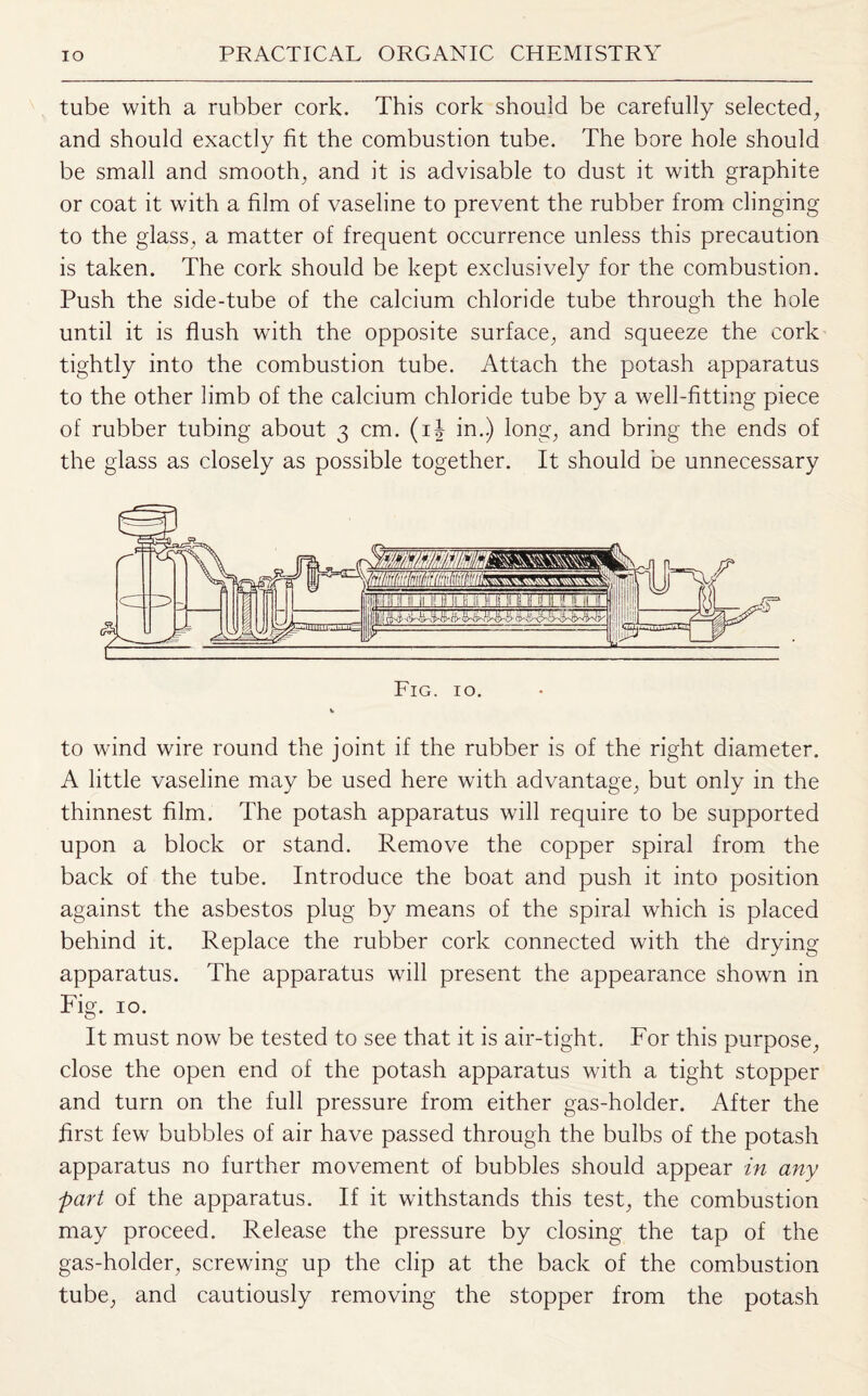 tube with a rubber cork. This cork should be carefully selected, and should exactly fit the combustion tube. The bore hole should be small and smooth, and it is advisable to dust it with graphite or coat it with a film of vaseline to prevent the rubber from clinging to the glass, a matter of frequent occurrence unless this precaution is taken. The cork should be kept exclusively for the combustion. Push the side-tube of the calcium chloride tube through the hole until it is flush with the opposite surface, and squeeze the cork tightly into the combustion tube. Attach the potash apparatus to the other limb of the calcium chloride tube by a well-fitting piece of rubber tubing about 3 cm. (i| in.) long, and bring the ends of the glass as closely as possible together. It should be unnecessary to wind wire round the joint if the rubber is of the right diameter. A little vaseline may be used here with advantage, but only in the thinnest film. The potash apparatus will require to be supported upon a block or stand. Remove the copper spiral from the back of the tube. Introduce the boat and push it into position against the asbestos plug by means of the spiral which is placed behind it. Replace the rubber cork connected with the drying apparatus. The apparatus will present the appearance shown in Fig. 10. It must now be tested to see that it is air-tight. For this purpose, close the open end of the potash apparatus with a tight stopper and turn on the full pressure from either gas-holder. After the first few bubbles of air have passed through the bulbs of the potash apparatus no further movement of bubbles should appear in any part of the apparatus. If it withstands this test, the combustion may proceed. Release the pressure by closing the tap of the gas-holder, screwing up the clip at the back of the combustion tube, and cautiously removing the stopper from the potash