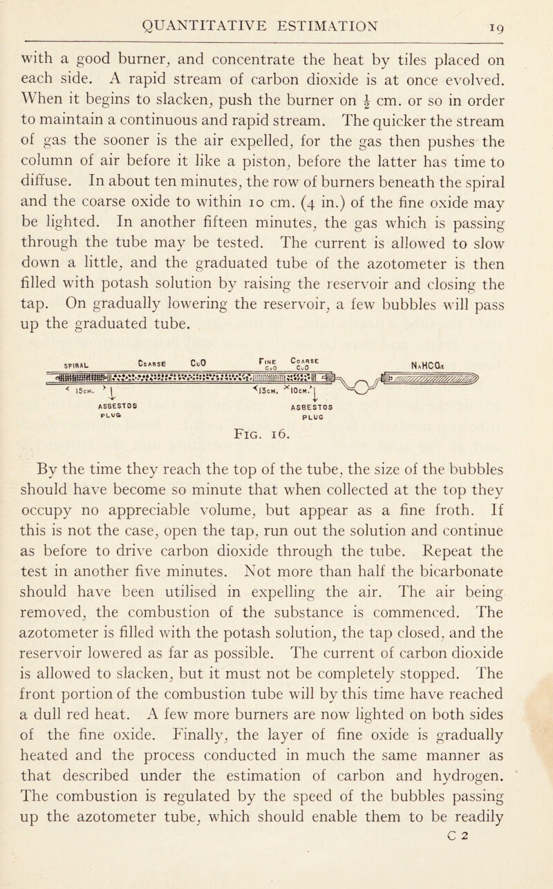 with a good burner, and concentrate the heat by tiles placed on each side. A rapid stream of carbon dioxide is at once evolved. When it begins to slacken, push the burner on J cm. or so in order to maintain a continuous and rapid stream. The quicker the stream of gas the sooner is the air expelled, for the gas then pushes the column of air before it like a piston, before the latter has time to diffuse. In about ten minutes, the row of burners beneath the spiral and the coarse oxide to within 10 cm. (4 in.) of the fine oxide may be lighted. In another fifteen minutes, the gas which is passing through the tube may be tested. The current is allowed to slow down a little, and the graduated tube of the azotometer is then filled with potash solution by raising the reservoir and closing the tap. On gradually lowering the reservoir, a few bubbles will pass up the graduated tube. spiral_CoAB5e CuO_r'c.l CooTE N*HCGt ^J3cm. NOcm.^ ASBESTOS PLUG ASBESTOS PLUS Fig. 16 By the time they reach the top of the tube, the size of the bubbles should have become so minute that when collected at the top they occupy no appreciable volume, but appear as a fine froth. If this is not the case, open the tap, run out the solution and continue as before to drive carbon dioxide through the tube. Repeat the test in another five minutes. Not more than half the bicarbonate should have been utilised in expelling the air. The air being removed, the combustion of the substance is commenced. The azotometer is filled with the potash solution, the tap closed, and the reservoir lowered as far as possible. The current of carbon dioxide is allowed to slacken, but it must not be completely stopped. The front portion of the combustion tube will by this time have reached a dull red heat. A few more burners are now lighted on both sides of the fine oxide. Finally, the layer of fine oxide is gradually heated and the process conducted in much the same manner as that described under the estimation of carbon and hydrogen. The combustion is regulated by the speed of the bubbles passing up the azotometer tube, which should enable them to be readily
