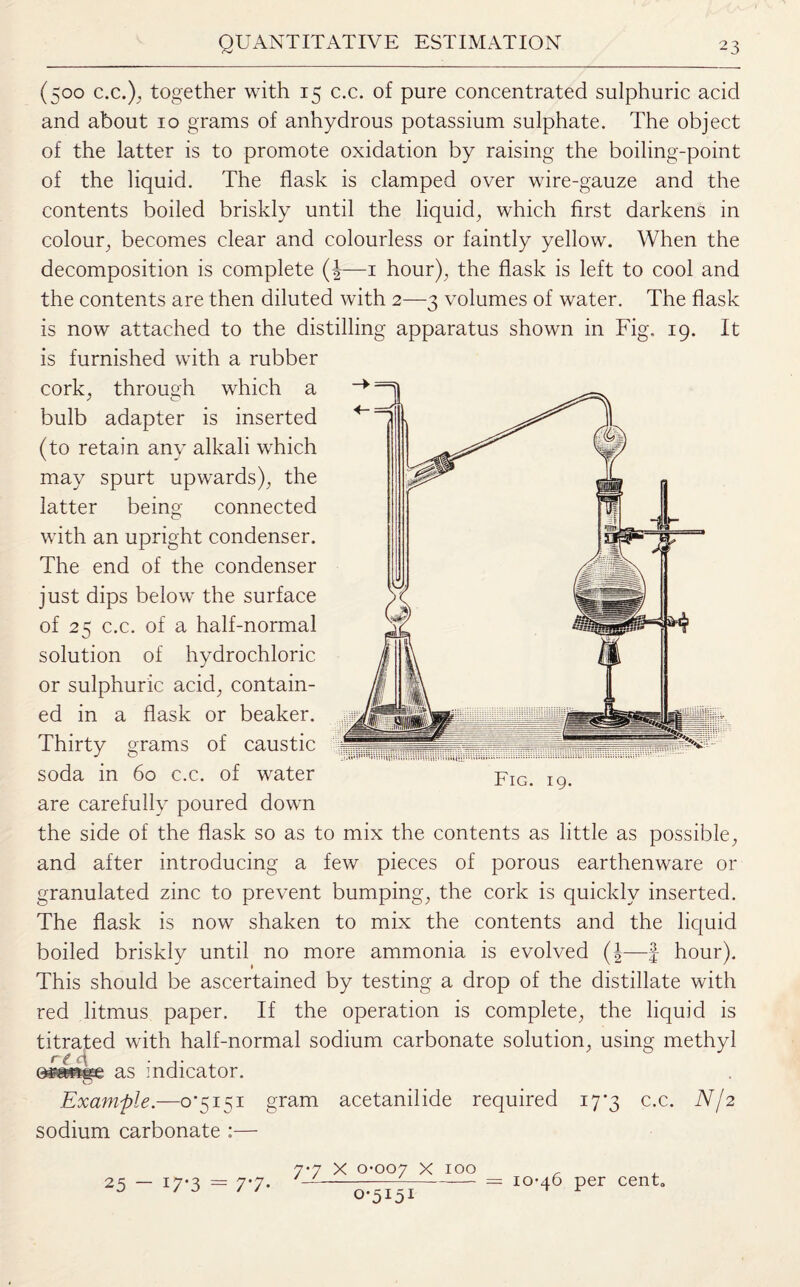 (500 c.c.), together with 15 c.c. of pure concentrated sulphuric acid and about 10 grams of anhydrous potassium sulphate. The object of the latter is to promote oxidation by raising the boiling-point of the liquid. The flask is clamped over wire-gauze and the contents boiled briskly until the liquid, which first darkens in colour, becomes clear and colourless or faintly yellow. When the decomposition is complete (|—1 hour), the flask is left to cool and the contents are then diluted with 2—3 volumes of water. The flask is now attached to the distilling apparatus shown in Fig. 19. It is furnished with a rubber cork, through which a bulb adapter is inserted (to retain any alkali which may spurt upwards), the latter being connected with an upright condenser. The end of the condenser just dips below the surface of 25 c.c. of a half-normal solution of hydrochloric or sulphuric acid, contain¬ ed in a flask or beaker. Thirty grams of caustic soda in 60 c.c. of water are carefully poured down the side of the flask so as to mix the contents as little as possible, and after introducing a few pieces of porous earthenware or granulated zinc to prevent bumping, the cork is quickly inserted. The flask is now shaken to mix the contents and the liquid boiled briskly until no more ammonia is evolved (§—f hour). This should be ascertained by testing a drop of the distillate with red litmus paper. If the operation is complete, the liquid is titrated with half-normal sodium carbonate solution, using methyl 0s&nge as indicator. Example.—0*5151 gram acetanilide required 17*3 c.c. N/2 sodium carbonate :— Fig. 19. 7-7 x 0-007 x 100 = 10-46 per cent. 25 - i7*3 = 7*7-