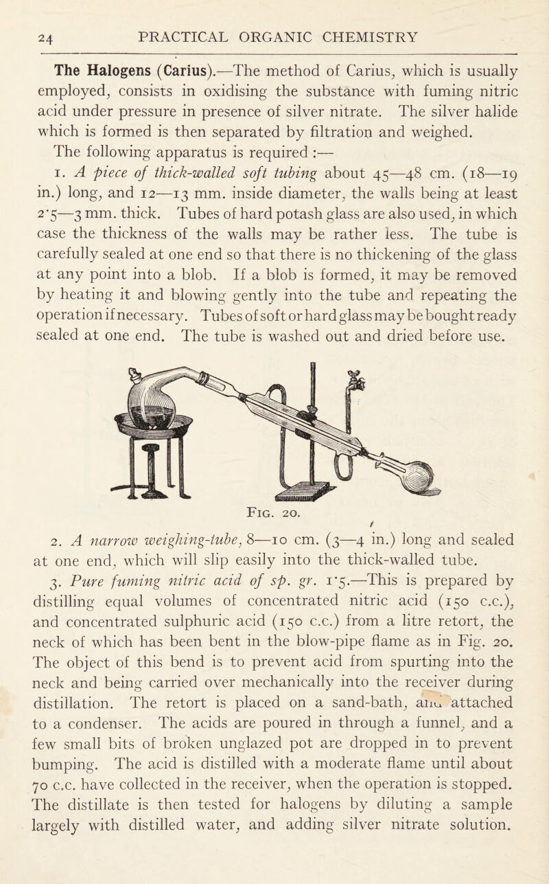 The Halogens (Carius).—The method of Carius, which is usually employed, consists in oxidising the substance with fuming nitric acid under pressure in presence of silver nitrate. The silver halide which is formed is then separated by filtration and weighed. The following apparatus is required :— i. A piece of thick-walled soft tubing about 45—48 cm. (18—19 in.) long, and 12—13 mm. inside diameter, the walls being at least 2'5—3 mm. thick. Tubes of hard potash glass are also used, in which case the thickness of the walls may be rather less. The tube is carefully sealed at one end so that there is no thickening of the glass at any point into a blob. If a blob is formed, it may be removed by heating it and blowing gently into the tube and repeating the operation if necessary. Tubes of soft or hard glass may be bought ready sealed at one end. The tube is washed out and dried before use. Fig. 20. / 2. A narrow weighing-tube, 8—10 cm. (3—4 in.) long and sealed at one end, which will slip easily into the thick-walled tube. 3. Pure fuming nitric acid of sp. gr. 1*5.—This is prepared by distilling equal volumes of concentrated nitric acid (150 c.c.), and concentrated sulphuric acid (150 c.c.) from a litre retort, the neck of which has been bent in the blow-pipe flame as in Fig. 20. The object of this bend is to prevent acid from spurting into the neck and being carried over mechanically into the receiver during distillation. The retort is placed on a sand-bath, aim attached to a condenser. The acids are poured in through a funnel, and a few small bits of broken unglazed pot are dropped in to prevent bumping. The acid is distilled with a moderate flame until about 70 c.c. have collected in the receiver, when the operation is stopped. The distillate is then tested for halogens by diluting a sample largely with distilled water, and adding silver nitrate solution.