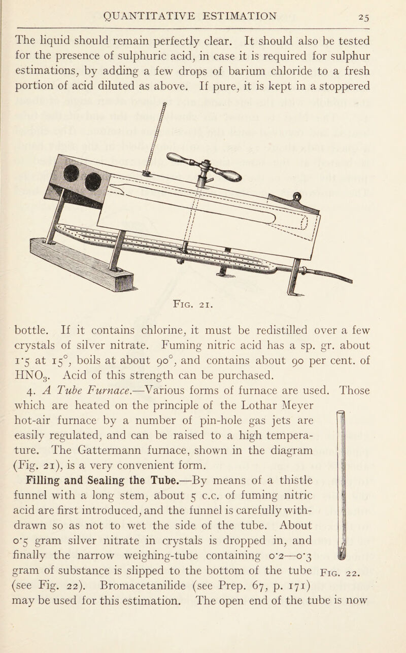 The liquid should remain perfectly clear. It should also be tested for the presence of sulphuric acid, in case it is required for sulphur estimations, by adding a few drops of barium chloride to a fresh portion of acid diluted as above. If pure, it is kept in a stoppered Fig. 21. bottle. If it contains chlorine, it must be redistilled over a few crystals of silver nitrate. Fuming nitric acid has a sp. gr. about 1'5 at 150, boils at about 90°, and contains about 90 per cent, of HN03. Acid of this strength can be purchased. 4. A Tube Furnace.—Various forms of furnace are used. Those which are heated on the principle of the Lothar Meyer hot-air furnace by a number of pin-hole gas jets are easily regulated, and can be raised to a high tempera¬ ture. The Gattermann furnace, shown in the diagram (Fig. 21), is a very convenient form. Filling and Sealing the Tube.—By means of a thistle funnel with a long stem, about 5 c.c. of fuming nitric acid are first introduced, and the funnel is carefully with¬ drawn so as not to wet the side of the tube. About o’5 gram silver nitrate in crystals is dropped in, and finally the narrow weighing-tube containing 0*2—0*3 li gram of substance is slipped to the bottom of the tube pIG. 22. (see Fig. 22). Bromacetanilide (see Prep. 67, p. 171) may be used for this estimation. The open end of the tube is now