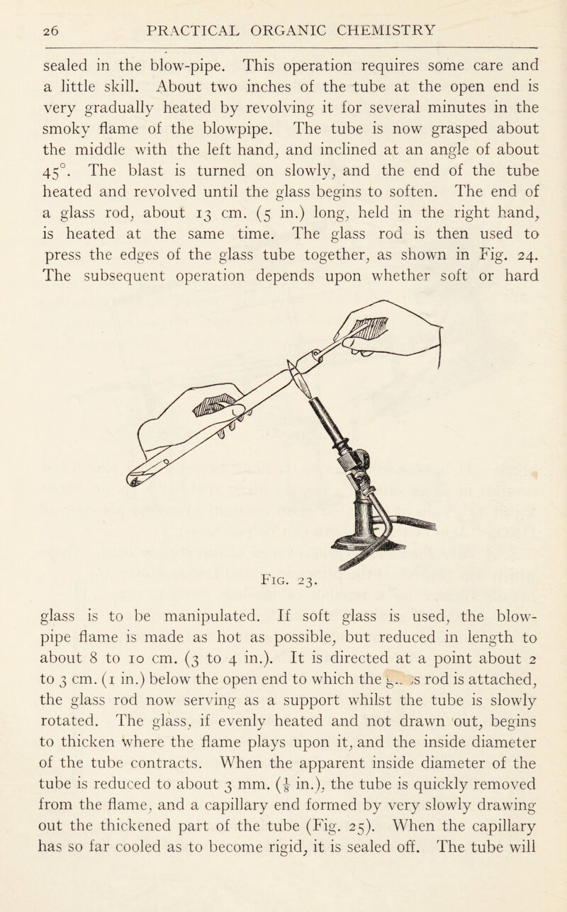 sealed in the blow-pipe. This operation requires some care and a little skill. About two inches of the tube at the open end is very gradually heated by revolving it for several minutes in the smoky flame of the blowpipe. The tube is now grasped about the middle with the left hand, and inclined at an angle of about 450. The blast is turned on slowly, and the end of the tube heated and revolved until the glass begins to soften. The end of a glass rod, about 13 cm. (5 in.) long, held in the right hand, is heated at the same time. The glass rod is then used to press the edges of the glass tube together, as shown in Fig. 24. The subsequent operation depends upon whether soft or hard glass is to be manipulated. If soft glass is used, the blow¬ pipe flame is made as hot as possible, but reduced in length to about 8 to 10 cm. (3 to 4 in.). It is directed at a point about 2 to 3 cm. (1 in.) below the open end to which the ;s rod is attached, the glass rod now serving as a support whilst the tube is slowly rotated. The glass, if evenly heated and not drawn out, begins to thicken where the flame plays upon it, and the inside diameter of the tube contracts. When the apparent inside diameter of the tube is reduced to about 3 mm. (f in.), the tube is quickly removed from the flame, and a capillary end formed by very slowly drawing- out the thickened part of the tube (Fig. 25). When the capillary has so far cooled as to become rigid, it is sealed off. The tube will