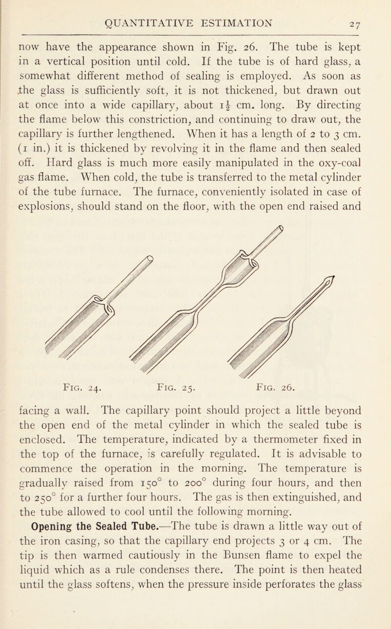 now have the appearance shown in Fig. 26. The tube is kept in a vertical position until cold. If the tube is of hard glass, a somewhat different method of sealing is employed. As soon as .the glass is sufficiently soft, it is not thickened, but drawn out at once into a wide capillary, about i| cm. long. By directing the flame below this constriction, and continuing to draw out, the capillary is further lengthened. When it has a length of 2 to 3 cm. (1 in.) it is thickened by revolving it in the flame and then sealed off. Hard glass is much more easily manipulated in the oxy-coal gas flame. When cold, the tube is transferred to the metal cylinder of the tube furnace. The furnace, conveniently isolated in case of explosions, should stand on the floor, with the open end raised and facing a wall. The capillary point should project a little beyond the open end of the metal cylinder in which the sealed tube is enclosed. The temperature, indicated by a thermometer fixed in the top of the furnace, is carefully regulated. It is advisable to commence the operation in the morning. The temperature is gradually raised from 150° to 200° during four hours, and then to 250° for a further four hours. The gas is then extinguished, and the tube allowed to cool until the following morning. Opening the Sealed Tube.—The tube is drawn a little way out of the iron casing, so that the capillary end projects 3 or 4 cm. The tip is then warmed cautiously in the Bunsen flame to expel the liquid which as a rule condenses there. The point is then heated until the glass softens, when the pressure inside perforates the glass
