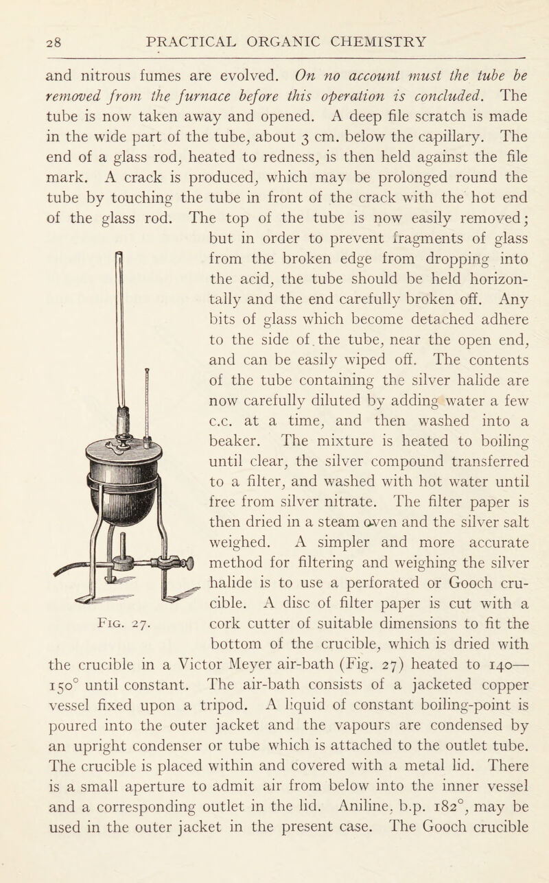 and nitrous fumes are evolved. On no account must the tube be removed from the furnace before this operation is concluded. The tube is now taken away and opened. A deep file scratch is made in the wide part of the tube, about 3 cm. below the capillary. The end of a glass rod, heated to redness, is then held against the file mark. A crack is produced, which may be prolonged round the tube by touching the tube in front of the crack with the hot end of the glass rod. The top of the tube is now easily removed; but in order to prevent fragments of glass from the broken edge from dropping into the acid, the tube should be held horizon¬ tally and the end carefully broken off'. Any bits of glass which become detached adhere to the side of . the tube, near the open end, and can be easily wiped off. The contents of the tube containing the silver halide are now carefully diluted by adding water a few c.c. at a time, and then washed into a beaker. The mixture is heated to boiling until clear, the silver compound transferred to a filter, and washed with hot water until free from silver nitrate. The filter paper is then dried in a steam o-ven and the silver salt weighed. A simpler and more accurate method for filtering and weighing the silver halide is to use a perforated or Gooch cru¬ cible. A disc of filter paper is cut with a Fig. 27. cork cutter of suitable dimensions to fit the bottom of the crucible, which is dried with the crucible in a Victor Meyer air-bath (Fig. 27) heated to 140— 150° until constant. The air-bath consists of a jacketed copper vessel fixed upon a tripod. A liquid of constant boiling-point is poured into the outer jacket and the vapours are condensed by an upright condenser or tube which is attached to the outlet tube. The crucible is placed within and covered with a metal lid. There is a small aperture to admit air from below into the inner vessel and a corresponding outlet in the lid. Aniline, b.p. 182°, may be used in the outer jacket in the present case. The Gooch crucible