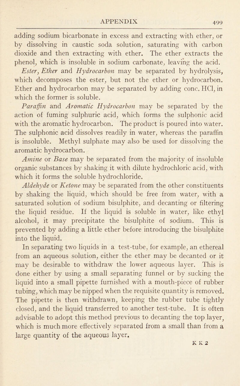 adding sodium bicarbonate in excess and extracting with ether, or by dissolving in caustic soda solution, saturating with carbon dioxide and then extracting with ether. The ether extracts the phenol, which is insoluble in sodium carbonate, leaving the acid. Ester, Ether and Hydrocarbon may be separated by hydrolysis, which decomposes the ester, but not the ether or hydrocarbon. Ether and hydrocarbon may be separated by adding cone. HC1, in which the former is soluble. Paraffin and Aromatic Hydrocarbon may be separated by the action of fuming sulphuric acid, which forms the sulphonic acid with the aromatic hydrocarbon. The product is poured into water. The sulphonic acid dissolves readily in water, whereas the paraffin is insoluble. Methyl sulphate may also be used for dissolving the aromatic hydrocarbon. Amine or Base may be separated from the majority of insoluble organic substances by shaking it with dilute hydrochloric acid, with which it forms the soluble hydrochloride. Aldehyde or Ketone may be separated from the other constituents by shaking the liquid, which should be free from water, with a saturated solution of sodium bisulphite, and decanting or filtering the liquid residue. If the liquid is soluble in water, like ethyl alcohol, it may precipitate the bisulphite of sodium. This is prevented by adding a little ether before introducing the bisulphite into the liquid. In separating two liquids in a test-tube, for example, an ethereal from an aqueous solution, either the ether may be decanted or it may be desirable to withdraw the lower aqueous layer. This is done either by using a small separating funnel or by sucking the liquid into a small pipette furnished with a mouth-piece of rubber tubing, which may be nipped when the requisite quantity is removed. The pipette is then withdrawn, keeping the rubber tube tightly closed, and the liquid transferred to another test-tube. It is often advisable to adopt this method previous to decanting the top layer, which is much more effectively separated from a small than from a large quantity of the aqueous layer. K K 2