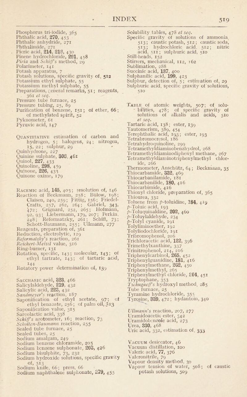 Phosphorus tri-iodide, 365 Phthalic acid, 270, 433 Phthalic anhydride, 271 Phthalimide, 271 Picric acid, 214, 218, 430 Pinene hydrochloride, 281, 458 Piria and Schiff's method, 29 Polarimeter, 141 Potash apparatus, 7 Potash solutions, specific gravity of, 512 Potassium ethyl sulphate, 55 Potassium methyl sulphate, 55 Preparations, general remarks, 51; reagents, 361 et seq. Pressure tube furnace, 25 Pressure tubing, 25, 89 Purification of benzene, 151; of ether, 66; of methylated spirit, 52 Pyknometer, 61 Pyruvic acid, 147 Quantitative estimation of carbon and hydrogen, 5; halogens, 24; nitrogen, 15,22; sulphur, 29 Quinhydrone, 227 Quinine sulphate, 308, 461 Quinol, 227, 433 Quinoline, 298, 459 Quinone, 228, 433 Quinone oxime, 179 Racemic acid, 145, 403; resolution of, 146 Reaction of Beckmann, 258; Biilovv, 198; Claisen, 240, 259; Fittig, 156; Friedel- Crafts, 257, 262, 264; Gabriel, 343, 472; Grignard, 252, 265; Plofmann, 92,93; Liebermann, 179, 207; Perkin, 248; Reformatzky, 261; Schiff, 73; Schott-Baumann, 255; Ullmann, 277 Reagents, preparation of, 361 Reduction, electrolytic, 129 Reformatzky's reaction, 261 Reichert-Meissl value, 316 Ring-burner, 131 Rotation, specific, 143; molecular, 143; of ethyl tartrate, 143; of tartaric acid, 144 Rotatory power determination of, 139 Saccharic acid, 323, 466 Salicylaldehyde, 219, 432 Salicylic acid, 223, 432 Sandmeyer's reaction, 187 Saponification of ethyl acetate, 97; of ethyl benzoate, 256; of palm oil, 313 Saponification value, 315 Sarcolactic acid, 338 Schiff's azotometer, 16; reaction, 73 Sckotten-Baumann reaction, 255 Sealed tube furnace, 25 Sealed tubes, 25 Sodium amalgam, 249 Sodium benzene chloramide, 205 Sodium benzene sulphonate, 203, 426 Sodium bisulphite, 73, 232 Sodium hydroxide solutions, specific gravity of, 513 Sodium knife, 66; press, 66 Sodium naphthalene sulphonate, 279, 455 Solubility tables, 478 et seq. Specific gravity of solutions of ammonia, 513; caustic potash, 512 ; caustic soda, 513; hydrochloric acid, 512; nitric acid, 511; sulphuric acid, 510 Still-heads, 152 Stirrers, mechanical, 112, 762 Sublimation, 288 Succinic acid, 137, 400 Sulphanilic acid, 199, 423 Sulphur, detection of, 5; estimation of, 29 Sulphuric acid, specific gravity of solutions, 5io Table of atomic weights, 507; of solu- ■ bilities, 478; of specific gravity of solutions of alkalis and acids, 510 et seq. Tartaric acid, 138; ester, 139 Tautomerism, 389, 454 Terephthalic acid, 193; ester, 193 Tetrabromocresol, 186 Tetrahydroquinoline, 299 Tetramethyldiaminobenzhydrol, 268 Tctramethyldiaminodiphenyl methane, 267 Tetramethyldiaminotriphenylmethyl chlor¬ ide, 266 Thermometer, Anschiitz, 64; Beckmann, 35 Thiocarbamide, 332, 469 Thiocarbanilamide, 181 Thiocarbanilide, 180, 416 Thiocarbimide, 416 Thionyl chloride, preparation of, 365 Thiourea, 332 Toluene from />-toluidine, 184, 419 ^-Toluic acid, 193 p-Toluquinaldine, 202, 460 p-Toluylaldehyde, 234 ^-Tolyl cyanide, 191 Tolyliminoether, 192 Tolyliodochloride, 191 Tribromophenol, 206 Trichloracetic acid, 122, 396 Trimethylxanthine, 337 Trinitrophenol, 214, 216 Triphenylcarbinol, 265, 452 Triphenylguanidine, 181, 416 Triphenylmethane, 202, 450 Triphenylmethyl, 265 Triphenylmethyl chloride, 264, 451 Tryptophane, 353 Tschugaeff’s hydroxyl method, 285 Tube furnace, 25 Tyramine hydrochloride, 355 Tyrosine, 339, 472 ; hydantoin, 340 Ullmann's reaction, 207, 277 Uramidoacetic ester, 542 Uramidobenzoic acid, 273 Urea, 330, 468 Uric acid, 332, estimation of, 333 Vacuum desiccator, 46 Vacuum distillation, 100 Valeric acid, 77, 376 Valeronitrile, 79 Vapour density method, 30 Vapour tension of water, 508; of caustic potash solutions, 509