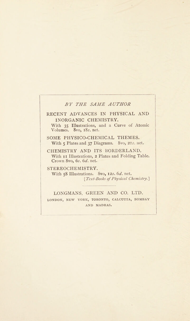 BY THE SAME AUTHOR RECENT ADVANCES IN PHYSICAL AND INORGANIC CHEMISTRY. With 35 Illustrations, and a Curve of Atomic Volumes. 8vo, i8.r. net. SOME PHYSICO-CHEMICAL THEMES. With 5 Plates and 37 Diagrams. 8vo, 21s. net. CHEMISTRY AND ITS BORDERLAND. With 11 Illustrations, 2 Plates and Folding Table. Crown 8vo, 6s. 6d. net. STEREOCHEMISTRY. With 58 Illustrations. 8vo, 12s. 6d. net. [.Text-Books of Physical Chemistry.] LONGMANS, GREEN AND CO. LTD. LONDON, NEW YORK, TORONTO, CALCUTTA, BOMBAY AND MADRAS.