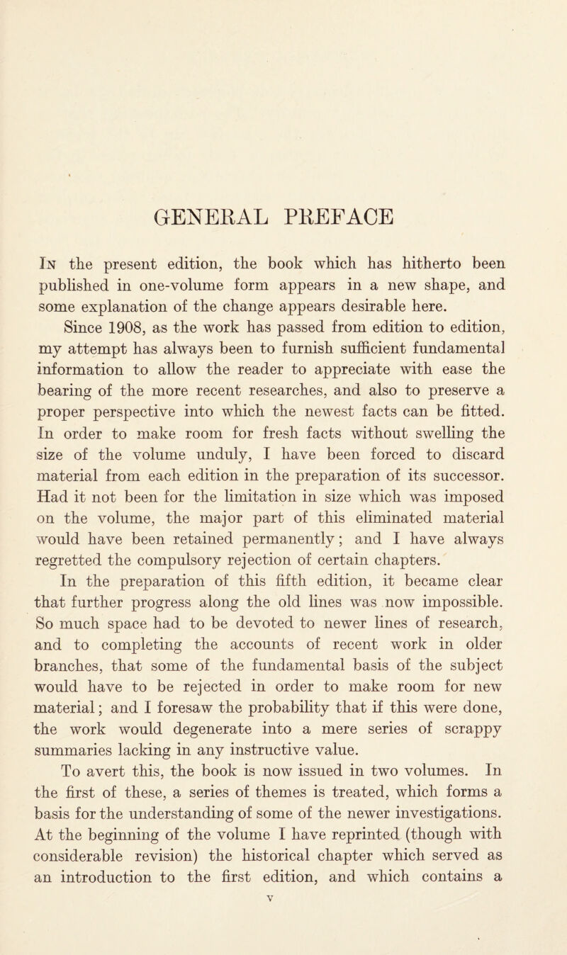 GENERAL PREFACE In the present edition, the book which has hitherto been published in one-volnme form appears in a new shape, and some explanation of the change appears desirable here. Since 1908, as the work has passed from edition to edition, my attempt has always been to furnish sufficient fundamental information to allow the reader to appreciate with ease the bearing of the more recent researches, and also to preserve a proper perspective into which the newest facts can be fitted. In order to make room for fresh facts without swelling the size of the volume unduly, I have been forced to discard material from each edition in the preparation of its successor. Had it not been for the limitation in size which was imposed on the volume, the major part of this eliminated material would have been retained permanently; and I have always regretted the compulsory rejection of certain chapters. In the preparation of this fifth edition, it became clear that further progress along the old lines was now impossible. So much space had to be devoted to newer lines of research, and to completing the accounts of recent work in older branches, that some of the fundamental basis of the subject would have to be rejected in order to make room for new material; and I foresaw the probability that if this were done, the work would degenerate into a mere series of scrappy summaries lacking in any instructive value. To avert this, the book is now issued in two volumes. In the first of these, a series of themes is treated, which forms a basis for the understanding of some of the newer investigations. At the beginning of the volume I have reprinted (though with considerable revision) the historical chapter which served as an introduction to the first edition, and which contains a