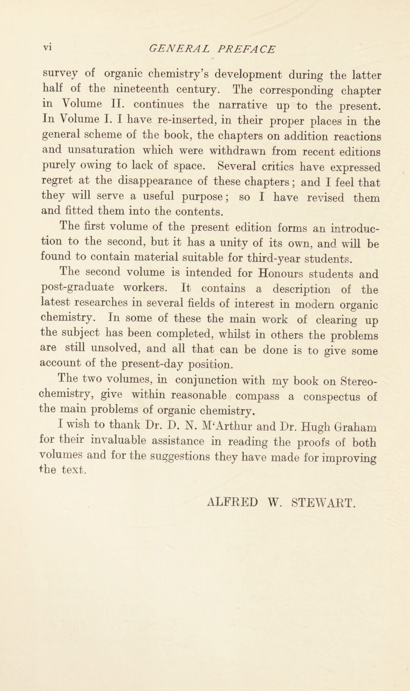 survey of organic chemistry’s development during the latter half of the nineteenth century. The corresponding chapter in Volume II. continues the narrative up to the present. In Volume I. I have re-inserted, in their proper places in the general scheme of the book, the chapters on addition reactions and unsaturation which were withdrawn from recent editions purely owing to lack of space. Several critics have expressed regret at the disappearance of these chapters; and I feel that they will serve a useful purpose; so I have revised them and fitted them into the contents. The first volume of the present edition forms an introduc¬ tion to the second, but it has a unity of its own, and will be found to contain material suitable for third-year students. The second volume is intended for Honours students and post-graduate workers. It contains a description of the latest researches in several fields of interest in modern organic chemistry. In some of these the main work of clearing up the subject has been completed, whilst in others the problems are still unsolved, and all that can be done is to give some account of the present-day position. The two volumes, in conjunction with my book on Stereo¬ chemistry, give within reasonable compass a conspectus of the main problems of organic chemistry. I wish to thank Dr. D. N. M'Arthur and Dr. Hugh Graham for their invaluable assistance in reading the proofs of both volumes and for the suggestions they have made for improving the text. ALFRED W. STEWART.